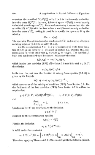 600 9. Applications to Partial Differential Equations 
operators the manifold D(AS(0)) with fl > 0 is continuously embedded 
into the space Wr~O(f~). In turn, Sobolev’s space W~2Z(fl) is continuously 
embedded into the space C(~). From such reasoning it seems clear that the 
manifold D(A/~(0)) with the fixed values r and fl is continuously embedded 
into the space C(~), making it possible to specify the operator B by the 
relation 
/~,L = ~(~0). 
The operator B so defined satisfies condition (6.7.7) and may be of help 
reducing relation (9.4.8) to equality (6.7.7). 
Via the decomposition f = -~ p u + g approved we write down equa-tion 
(9.4.4) in the form (6.7.1) obtained in Section 6.7. Observe that 
resentation (6.7.8) is valid with f~ = g and f= = -~ p u. The function 
built into condition (PP4) of Section 6.7 takes now the form 
f~(t,z,p) = -~(xo,t)pz, 
which implies that condition (PP5) of Section 6.7 is met if for each t ~ [0, 
the relation 
~(~0, ~) ¢(t) 
holds true. In that case the function ¢ arising from equality (6.7.12) 
given by the formula 
~(t,z) = -(~ (~o,t)¢(t)) -~ z, 
which ussures us of the validity of condition (PP7) from Section 6.7. For 
the fulfilment of the last condition (PP6) from Section 6.7 it suffices 
require that 
~ e c([0, T]; W:(a)~~( ~)), e C([0, ~];C"(e 
and 
Oa~oxi on= 0, l<i<n. 
Conditions (6.7.9) are equivalent to the inclusion 
¢ e c~[0, ~] 
supplied by the accompanying equMity 
~o(~o)= ¢(0). 
Finally, the inclusion 
uo e V(A~+’(0)) 
is valid under the constraint 
uo ~ ~(A~(0)) = (u~ W~(~): u o~= A(O) u oa= 
Therefore, applying Theorem 6.7.1 of Section 6.7 yields the following result. 
 