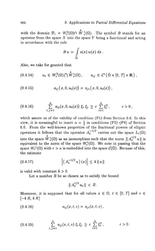 6o2 9. Applications to Partial Differential Equations 
with the domain /)~ - Wff(f~)n l~ ~(f2). The symbol B s~ands for 
oper~or from ~he sp~ce X into ~he space Y being a functional and ac~ing 
in accordance wi~h ~he rule 
B d~. 
Also, we ~ke for granted ~ha~ 
0 
(9.4.14) Uo ~ Wff(~)~ W~(~), aij CI(~ x [0 , T] x R ), 
(9.4.15) 
(9.4.16) ~ aij(x,O,uo(X)) ~i ~j >_ c ~ ~, c 
i,j=l i=1 
which assure us of the validity of condition (P1) from Section 6.6. In this 
view, it is meaningful to insert a = ~1 in conditions (P2)-(P4) of Section 
6.6. From the well-known properties of the fractional powers of elliptic 
operators it follows that the operator A~1/2 carries out the space Lr(f2) 
into the space 1~¢~(f2) as an isomorphism such that the norm [[ A~o/2 u [[ is 
equivalent to the norm of the space W)(ft). We note in passing that 
space WrJ (~) with r > n is embedded into the space C(~Q). Because of this, 
the estimate 
(9.4.17) 
is valid with constant k > 0. 
Let a number R be so chosen as to satisfy the bound 
I1 o oll < R. 
Moreover, it is supposed that for all values x ~ Q, t ~ [0, T] and v ~ 
[-~R, ~n] 
(9.4.18) 
(9.4.19) ~ aij(x,t,v)~i~j >_ c ~?, c>O. 
i,j=l i=1 
 