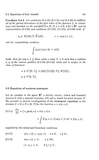 9.4. Equations of heat transfer 607 
Corollary 9.4.4 Let conditions/9.4.18)-/9.4.19) and (9.4.30) be fulfilled, 
all of the partial derivatives of the first order of the function fl be contin-uous 
and bounded on the manifold ~2 × [0, T] × [-kR, kR] × R~ and let 
representation (9.4.22) and conditions (9.4.20), (9.4.25), (9.4.28) hold. If 
0 
u0 ¯ Wff(f2) N W~(~), r > max{n, 
and the compatibility condition 
w(x) = ¢(0) 
1 there exists a value T1 > 0 such that a solution 
holds, then for any ~r < 7 
u, p of the inverse problem (9.4.10)-(9.4.13) exists and is unique in the 
class of functions 
~ e C1 ([0, rl]; ~(a)) ~) C([0, 
p ¯ 
9.5 Equation of neutron transport 
Let us consider in the space R3 a strictly convex, closed and bounded 
domain f2 with a smooth boundary 0 f2 and a closed bounded domain D. 
We proceed to special investigations of the transport equation in the 
domain G = f2 x D x [0, T] for the function u = u(x, v, t) 
(9.5.1) ~ +(v, grad~u)+a(x,v,t)u 
= j K(x, v, v’, ~) u(x, v’, t) dr’ + f(x, t), 
D 
supplied by the initial and boundary conditions 
(9.5.2) u(x,v,O) = uo(x,v), 
(9.5.3) u(x,v,t) = O, x ¯ 
(v,n~) < O, 0<t<T, 
v¯D, 
 