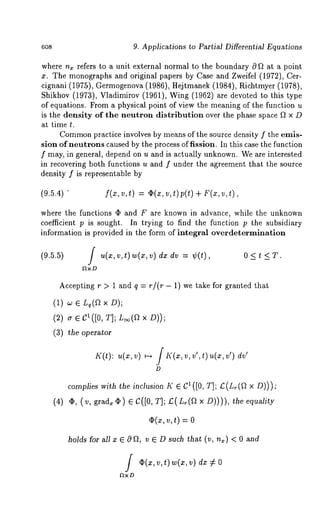 9. Applications to Partial Differential Equations 
where n, refers to a unit external normal to the boundary 0 ft at a point 
x. The monographs and original papers by Case and Zweifel (1972), Cer-cignani 
(1975), Germogenova (1986), Hejtmanek (1984), Richtmyer (1978), 
Shikhov (1973), Vladimirov (1961), Wing (1962) are devoted to this 
of equations. From a physical point of view the meaning of the function u 
is the density of the neutron distribution over the phase space f~ x D 
at time t. 
Commopnr actice involves by means of the source density f the emis-sion 
of neutrons caused by the process of fission. In this case the function 
f may, in general, depend on u and is actually unknown. We are interested 
in recovering both functions u and f under the agreement that the source 
density f is representable by 
(9.5.4) f(x,v,t) = O(x,v,t) p(t) + F(x,v,t), 
where the functions (I) and F are known in advance, while the unknown 
coefficient p is sought. In trying to find the function p the subsidiary 
information is provided in the form of integral overdetermination 
(9.5.5) j u(x,v,t) w(z,v)dzdv = ¢(t), 0<t <T. 
Accepting r > 1 and q = r/(r - 1) we take for granted that 
(1) w ¯ L,(a x 
(2) ~r ¯ C1([0, T]; L~(a x 
(3) the operator 
K(t): u(x, v) ~ / K(x, v, v’, t) u(x, dv’ 
D 
compliwesit hth ei nclusioKn¯ C’( [0, T];C (L.(xa D ))); 
(4) (I), (v, grad¢.) ¯ C([0T, ];/:(L~(thfe~ equiatyl 
¯ (z, v, t) = 
holds for all x ¯ 0 f~, v ¯ D such that (v, n~) < 0 and 
i v(x,v , t) w(xv, ) dx: /= 
FtxD 
 