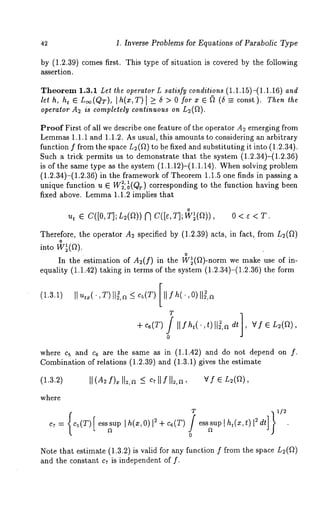 42 1. Inverse Problems for Equations of Parabolic Type 
by (1.2.39) comes first. This type of situation is covered by the following 
assertion. 
Theorem 1.3.1 Let the operator L satisfy conditions (1.1.15)-(1.1.16) and 
let h, h~ ¯ L~o(QT), [h(x,T)[ >_ 6 > 0 forx ¯ (~ (6 const). Then the 
operator A2 is completely continuous on L2(ft). 
Proof First of all we describe one feature of the operator A2 emerging from 
Lemma1s .1.1 and 1.1.2. As usual, this amounts to considering an arbitrary 
function f from the space L2(12) to be fixed and substituting it into (1.2.34). 
Such a trick permits us to demonstrate that the system (1.2.34)-(1.2.36) 
is of the same type as the system (1.1.12)-(1.1.14). When solving problem 
(1.2.34)-(1.2.36) in the framework of Theorem 1.1.5 one finds in passing 
unique function u ¯ W22~,01 (Qr) corresponding to the function having been 
fixed above. Lemma1 .1.2 implies that 
o 
u, ¯ C([O,T];L2(~))NC([~,T];W~(f~)), 0<~<T. 
Therefore, the operator A2 specified by (1.2.39) acts, in fact, from L~(f~) 
o 
into W~(~). 
In the estimation of A~(f) in the W~(f~)-norm we make use of in-equality 
(1.1.42) taking in terms of the system (1.2.34)-(1.2.36) the 
(1.3.1) II ut~(.,T) I}~,n _~ cs(T) [[[/h(.,0)[[~,n 
T 
0 
where c5 and c~ are the same as in (1.1.42) and do not depend on 
Combination of relations (1.2.39) and (1.3.1) gives the estimate 
(1.3.2) 
where 
C7 ~ 
T 
Note that estimate (1.3.2) is valid for any function f from the space L2(~) 
and the constant c~ is independent of f. 
 