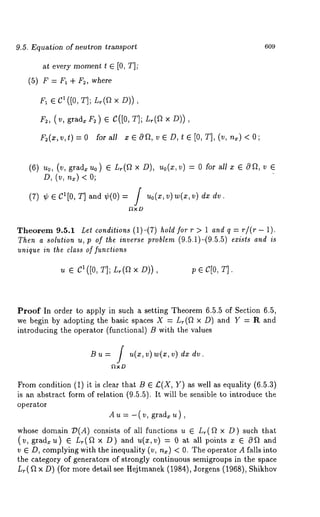 9.5. Equation of neutron transport 
at every moment t ¯ [0, T]; 
(5) F = F1 ÷ F2, where 
F~ ¯ C1 ([0, T]; Lr(ft x D)), 
F2, (v, grad~F ~)¯ C([OT, ]; L,(ax D)), 
F2(x,v,t)=O fora11 xGOft, vGD, te[O,T],(v,n,)<O; 
609 
(6) u0, (v, grad, u0) ¯ L,(f~ × D), Uo(Z,v) = 0 for all x ¯ Oft, 
D, (v, n,) < 
(7) ¢ Cl[0, T]and¢(0)= Uo(X,v)w(x,v) dx 
Y~xD 
Theorem 9.5.1 Lel conditions (1)-(7) hold for r > 1 and q = r/(r - 1). 
Then a solution u, p of the inverse problem (9.5.1)-(9.5.5) exists and is 
unique in the class of functions 
u ¯ C~([0, T]; L~(~ × D)), p ¯ c[0, T]. 
Proof In order to apply in such a setting Theorem 6.5.5 of Section 6.5, 
we begin by adopting the basic spaces X = L~(f~ × D) and Y = R and 
introducing the operator (functional) B with the values 
Bu = / u(x,v ) w(xv, ) d. 
f~xD 
From condition (1) it is clear that B ¯ £(X, Y) as well as equality (6.5.3) 
is an abstract form of relation (9.5.5). It will be sensible to introduce the 
operator 
A u = -( v, grad~ u) 
whose domain 73(A) consists of all functions u ¯ Lr(ft x D) such 
(v, gradzu) ¯ L~(ft x D) u(x, v) = 0 at al l p oint s x ¯ O ft and 
v ¯ D, complying with the inequality (v, n~) < 0. The operator A falls into 
the category of generators of strongly continuous semigroups in the space 
L~(f/x D) (for more detail see Hejtmanek (1984), Jorgens (1968), 
 