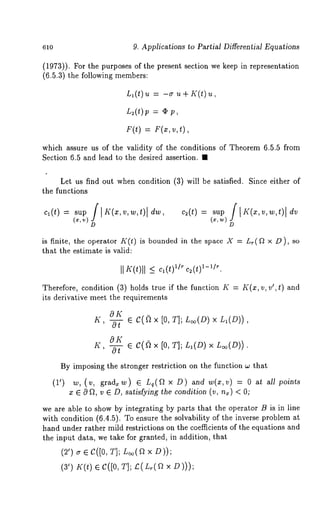 610 9. Applications to Partial Differential Equations 
(1973)). For the purposes of the present section we keep in representation 
(6.5.3) the following members: 
Ll(t)u = -~ u+ K(t) 
L~(t)p = ¢ 
E(t)= F(x,v ,t), 
which assure us of the validity of the conditions of Theorem 6.5.5 from 
Section 6.5 and lead to the desired ~sertion. ~ 
Let us find out when condition (3) will be satisfied. Since either 
the functions 
D D 
is finite, the operator K(t) is bounded in the space X = Lr(fl x D), 
that the estimate is valid: 
II K(t)ll cl(1t-)11/r/r. c~(t) 
Therefore, condition (3) holds true if the function K K(x, v, v’, t) ~nd 
its derivative meet the requirements 
8K ~{, ~ ~ c(~x [0, t]; S~(Dx) S,(D)), 
ZC,~ e C(fi x [0, ~]; S,(D)x S~(D)). 
By imposing the stronger restriction on the fu~ctio~ ~ that 
(1’) ~, (~, ¢,~a.~) ~ ~(~ x D) ~a ~(~,~) = ~oi~ 
¯ E 0 ~, v E D, satis[yinE the conditJo~ (v, n~) < 
we are ~ble to show by i~te~r~tin~ by p~rts that the operntor B is Jn line 
with {o~ditio~ (6.4.5). ~o ensure the solvability of ~he inverse problem 
hsnd under rather mild restrictions o~ the coe~cients of the equations and 
the input dat~, we t~ke for granted, in ~ddition, that 
(~’) ¢ ~ C([0, ~]; S~(a x 
(~’) ~C(t) < C([0, ~]; £(S.(a 
 