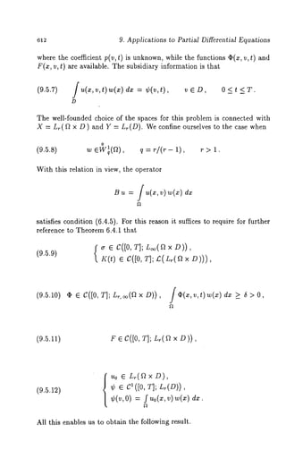 612 9. Applications to Partial Differential Equations 
where the coefficient p(v, t) is unknown, while the functions ~(x, v, t) 
F(x, v, t) are available. The subsidiary information is that 
(9.5.7) /u(z,~,t)w(x) - ¢(v ,t), v ¯ D, 0 T. 
D 
The well-founded choice of the spaces for this problem is connected with 
X = Lr(~ x D) and Y Lr(D). Weconfine our selves to the case when 
0 
(9.5.8) w ¯Wlq(a), q r/ (r- 1) r > 1. 
With this relation in view, the operator 
B dx 
satisfies condition (6.4.5). For this reason it suffices to require for further 
reference to Theorem 6.4.1 that 
{~r ¯ C([0, T]; L~(~ × D)), 
(9.5.9) 
K(t) C([0, T] ; £(L~(~ × D )) 
(9.5.10) ¯ ¯ C([0, T]; L~,~(fl × D)), f ¢(,, v, t) dx >_ ~ > O, 
(9.5.11) F ¯ C([0, T]; L~(fl × D)), 
(9.5.12) luo ¯ L~(f~×D), 
¢ ¯ C1([0, T]; L~(D)), 
¢(v,0) = f Uo(X,v)w(x) 
All this enables us to obtain the following result. 
 