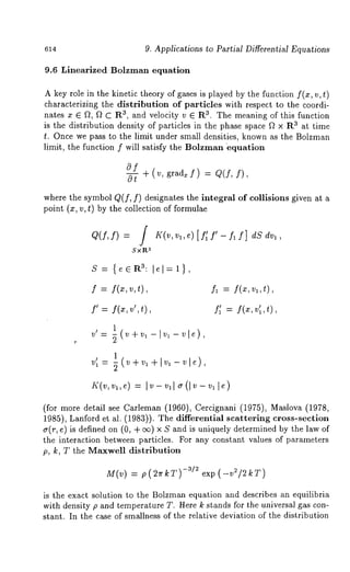 9. Applications to Partial Differential Equations 
9.6 Linearized Bolzman equation 
A key role in the kinetic theory of gases is played by the function f(z, v, t) 
characterizing the distribution of particles with respect to the coordi-nates 
z E f2, f2 C R3, and velocity v E R3. The meaning of this function 
is the distribution density of particles in the phase space f2 × R3 at time 
t. Once we pass to the limit under small densities, known as the Bolzman 
limit, the function f will satisfy the Bolzman equation 
of -- + (v, grad= f) : Q(f, 
where the symbol Q(f, f) designates the integral of collisions given at a 
point (x, v, t) by the collection of formulae 
Q(f, f) = / K(v, Vl, e) [ ]~ f’ -- fl f] dS dr1, 
3Sxl~ 
f = f(x,v,t), fa = f(:c,v~,t), 
f’ = f(x,v’,t), ~ = f(x,v~,t), 
v~ = 1 
vl’: 71(~-+-v,÷lva-~l~), 
(for more detail see Carleman (1960), Cercignani (1975), Maslova (1978, 
1985), Lanford et al. (1983)). The differential scattering cross-section 
~(r, ~) is definedo n (0, + oo) x S andu niquely determined by thelaw of 
the interaction between particles. For any constant values of parameters 
p, k, T the Maxwell distribution 
M(v) = p(2~rkT) -3/~ exp (-v2/2kT) 
is the exact solution to the Bolzman equation and describes an equilibria 
with density p and temperature T. Here k stands for the universal gas con-stant. 
In the case of smallness of the relative deviation of the distribution 
 