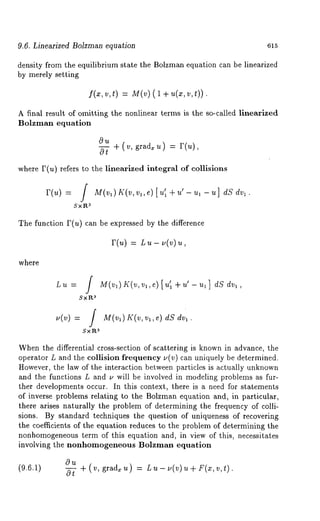 9.6. Linearized Bolzman equation 615 
density from the equilibrium state the Bolzman equation can be linearized 
by merely setting 
f(x,v , t) =M (v( )1 +~ (x~, , 
A final result of omitting the nonlinear terms is the so-called linearized 
Bolzman equation 
+(v, grad~u) = r(u), 
0--~ 
where F(u) refers to the linearized integral of collisions 
r(u) = M(vl)If(v, vl ,e)[u’ l +u ’-u,-u] dSdvl. 
~SxR 
The function F(u) can be expressed by the difference 
r(u) = L. - .(~) 
where 
aSxP,. 
u(v) = / M(vl)Is:(v, vl,e) dS 
Sx1~a 
When the differential cross-section of scattering is known in advance, the 
operator L and the collision frequency u(v) can uniquely be determined. 
However, the law of the interaction between particles is actually unknown 
and the functions L and ~, will be involved in modeling problems as fur-ther 
developments occur. In this context, there is a need for statements 
of inverse problems relating to the Bolzman equation and, in particular, 
there arises naturally the problem of determining the frequency of colli-sions. 
By standard techniques the question of uniqueness of recovering 
the coefficients of the equation reduces to the problem of determining the 
nonhomogeneoust erm of this equation and, in view of this, necessitates 
involving the nonhomogeneous Bolzman equation 
(9.6.1) 
~u 
0--~- + (v, grad~u) Lu-u(v) u+ F(x,v,t). 
 