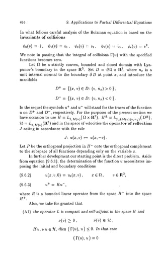616 9. Applications to Partial Differential Equations 
In what follows careful analysis of the Bolzman equation is based on the 
invariants of collisions 
¢0(v)=l, ¢,(v)=vl, ¢2(v)=v2, ¢~(v)=v3, 2. 
We note in passing that the integral of collisions I’(u) with the specified 
functions becomes zero. 
Let f~ be a strictly convex, bounded and closed domain with Lya-punov’s 
boundary in the space Ra. Set D = 0f~ x R3, where n~ is a 
unit internal normal to the boundary O D at point x, and introduce the 
manifolds 
D+ : {(¢,v) eD: (v,n~)>O}, 
D- = {(x, v) e D: (v, n~) < 
In the sequel the symbols u+ and u- will stand for the traces of the function 
u on D+ and D-, respectively. For the purposes of the present section we 
have occasion to use H = L~.,M(v)(a x Ra), i =(LD2,++)M, (v)(v,,~) 
~ = L2, M(v)(R3) and in the space of velocities the operator of reflection 
J acting in accordance with the rule 
j: ~(~,v) ~ ~(~,-v). 
Let P be the orthogonal projection in H- onto the orthogonal complement 
to the subspace of all functions depending only on the variable x. 
In further development our starting point is the direct problem. Aside 
from equation (9.6.1), the determination of the function u necessitates im-posing 
the initial and boundary conditions 
(9.6.2) u(x,v,0) Uo(X,v), z e a, eRa , 
(9.6.3) u+ = Ru-, 
where R is a bounded linear operator from the space H- into the space 
H +. 
Also, we take for granted that 
(A1) the operator L is compact and self-adjoint in the space H and 
~,(,~) > O, ~,(v) ¯ 
~, ~ e n, ~e~ (r(~), < 0. ~n ~atcase 
(r(~), ~) o 
 