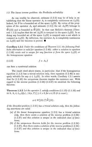1.3. The linear inverse problem: the Fredholm solvability 43 
As can readily be observed, estimate (1.3.2) may be of help in es-tablishing 
that the linear operator A2 is completely continuous on L2(f~). 
Indeed, let ~3 be a bounded set of the space L2(~). By virtue of the prolJ-erties 
of the operator A2 and estimate (1.3.2) the set A2(:D) belongs 
o o 
W~(~) and is bounded in W~(f~). In that case Rellich’s theorem (Theo-rem 
1.1.2) implies that the set A2(~D) is compact in the space L~(~t). 
doing any bounded set of the space L~(~) is mapped onto a set which 
compact in L~(fl). By definition, the operator A~ is completely continuous 
on L2(~) and the theorem is proved. 
Corollary 1.3.1 Under the conditions of Theorem 1.3.1 the following Fred-holm 
alternative is valid for equation (1.2.40): either a solution to equation 
(1.2.40) exists and is unique for any function ¢ from the space L2(~) 
the homogeneous equation 
(1.3.3) f = A2 f 
can have a nontrivial solution. 
The result cited above states, in particular, that if the homogeneous 
equation (1.3.3) has a trivial solution only, then equation (1.2.40) is 
quely solvable for any ~b E L2(~). In other words, Corollary 1.3.1 asserts 
that for (1.2.40) the uniqueness theorem implies the existence one. With 
regard to the inverse problem (1.2.34)-(1.2.37) we establish the following 
theorem. 
Theorem 1.3.2 Let the operator L satisfy conditions (1.1.15)-(1.1.16) and 
let h, ht ~ L~(QT), [ h(x, T)[ >_ 5 > 0 for x ~ ~ (5 --- const ), 
o 
r3 
If the Dirichlet problem (1.2.21) has a trivial solution only, then the follow-ing 
assertions are valid: 
(a) if the linear homogeneous equation (1.3.3) has a trivial solution 
only, then there exists a solution of the inverse problem (1.2.34)- 
(1.2.37) and this solution is unique in the indicated class of rune-lions; 
(b) if the uniqueness theorem holds for the inverse problem (1.2.34)- 
(1.2.37), then there exists a solution of the inverse problem (1.2.34)- 
(1.2.37) and this solution is unique in the indicated class off unc-tions. 
 