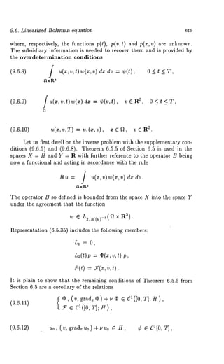 9.6. Linearized Bolzman equation 619 
where, respectively, the functions p(t), p(v,t) and p(x,v) are unknown. 
]?he subsidiary information is needed to recover them and is provided by 
the overdetermination conditions 
(9.6.8) / u(x,v,t) w(x,v)dxdv = ¢(t), 0<t<T, 
~x 
(9.6.9) ]u(x,v,t) w(x)dx = ~p(v,t), ~, O<t<T, 
(9.6.10) u(x,v,T) = ul(x,v), x¯f~, 3. 
Let us first dwell on the inverse problem with the supplementary con-ditions 
(9.6.5) and (9.6.8). Theorem 6.5.5 of Section 6.5 is used in 
spaces X = H and Y = R with further reference to the operator /3 being 
now a functional and acting in accordance with the rule 
B u = f u(~,v) w(~,v) dx dr. 
~t x I:t 3 
The operator B so defined is bounded from the space X into the sp~ce Y 
under the agreement that the function 
w ~ L2, M(v)-,(~ X Ra). 
Representation (6.5.35) includes the following members: 
L~ =0, 
L~(t)p = ~(x,v,t 
It is plain to show that the remaining conditions of Theorem 6.5.5 from 
Section 6.5 are ~ corollary of the relations 
{~(~,~r~)+~ C~([O,T];H) ’ 
z e c ([0, H), 
(9.6.12) u0, (v, gradxu0)+UUo ¯ H, ¢ e C1[0, T], 
 