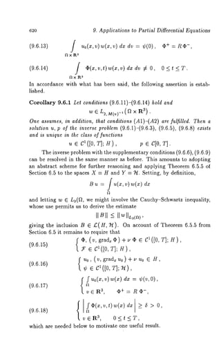 620 
(9.6.13) 
9. Applications to Partial Differential Equations 
Uo(X,v) w(z,v)dxdv = ¢(0), ~+ =*e~-, 
3~xP~ 
(9.6.14) l ~(x,v,t)w(x,v)dxdv ~ 0, 0 <t<T. 
~x aR. 
In accordance with what has been said, the following assertion is estab-lished. 
Corollary 9.6.1 Le¢ conditions (9.6.11)-(9.6.14) hold and 
w E L2, M(v)-,(f~ X R3). 
One assumes, in addilion, *hal conditions (A1)-(A2) are fulfilled. Then a 
,o,u¢io~, ~ ol ~ i~v~p ~ob~(9m.~ .~)-(9.~.a()9, .~.5),( 9.~.s) 
and is unique in lhe class of funclions 
~ e el(J0, r]; U), V e C[0, T]. 
The inverse problem with the supplementary conditions (9.6.6), (9.6.9) 
can be resolved in the same manner as before. This amounts to adopting 
an abstract scheme for further reasoning and applying Theorem 6.5.5 of 
Section 6.5 to the spaces X = H and Y = ~. Setting, by definition, 
~ ~ = / ,,(,, ~) ~(~) 
and letting w ~ L~(~, we might involve the Cauchy-Schwartz inequality, 
whose use permits us to derive the estimate 
giving the inclusion B ~ ~(H, ~). On account of Theorem 6.5.5 from 
Section 6.5 it remains to require that 
f ~, (v, grad~)+,~ e ~([0,~];g), 
(9.~.1~) * e C*([0, r]; ~), 
(9.~.1~) 
¢ e C~([0r,] ; U), 
f ~0(~~, ) m(*d), =¢ (v, 
(~.~.lr) 
3v,~R 
(~.~.~8) a - 
3v,~R 
which are needed below to motivate one useful result. 
 