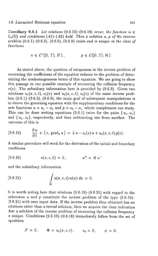 L6. Linearized Bolzman equation 621 
Corollary 9.6.1 Let relations (9.6.15)-(9.6.18) occur, the function w E 
L2(f2) and conditions (A1)-(A2) hold. Then a solution u, p of the inverse 
problem (9.6.1)-(9.6.3), (9.6.6), (9.6.9) exists and is unique in the class of 
functions 
c1( [oT, ]; c([oT, ]; 
As stated above, the question of uniqueness in the inverse problem of 
recovering the coefficients of the equation reduces to the problem of deter-mining 
the nonhomogeneous terms of this equation. We are going to show 
this passage in one possible example of recovering the collision frequency 
u(v). The subsidiary information here is provided by (9.6.9). Given two 
solutions ul (x, v, t), /11 (’O) and u2(x, v, t), v2(v) of the same inverse prob-lem 
(9.6.1)-(9.6.3), (9.6.9), the main goal of subsequent manipulations 
Lo derive the governing equation with the supplementary conditions for the 
new functions u = ul - u~ and p = v2 - vl, which complement our study. 
I’his can be done writing equations (9.6.1) twice for the pairs {ul, v~} 
and { u~, u:}, respectively, and then subtracting one from another. The 
3utcome of this is 
(9.6.19) 
011 
+ (v, grad~ u) Lu- ua (v)u + u~(x,v,t)p(v). 
A similar procedure will work for the derivation of the initial and boundary 
:onditions 
(9.6.20) u(x,v,O) = u+ = R u-and 
the subsidiary information 
(9.6.21) / u(x, v, t) w(x) dz 
It is worth noting here that relations (9.6.19)-(9.6.21) with regard to 
anknowns u and p constitute the inverse problem of the type (9.6.19)- 
’,9.6.21) with zero input data. If the inverse problem thus obtained has no 
~olutions other than a trivial solution, then we acquire the clear indication 
;hat a solution of the inverse problem of recovering the collision frequency 
s unique. Conditions (9.6.15)-(9.6.18) immediately follow from the set 
~qualities 
.~ = O, ¯ = u~(z,v,t), uo = O, ’~ = 
 