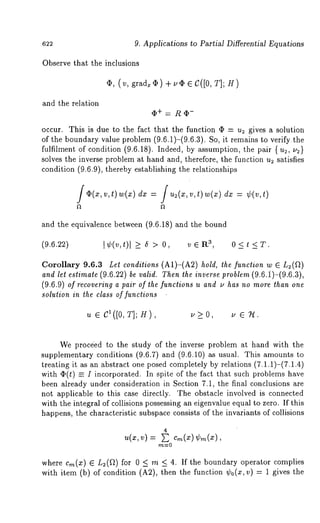 622 9. Applications to Partial Differential Equations 
Observe that the inclusions 
¯ , ( v, grad~ ~b ) + ~5 ~ C([O, T]; 
and the relation 
occur. This is due to the fact that the function q~ = u2 gives a solution 
of the boundary value problem (9.6.1)-(9.6.3). So, it remains to verify 
fulfilment of condition (9.6.18). Indeed, by assumption, the pair 
solves the inverse problem at hand and, therefore, the function u2 satisfies 
condition (9.6.9), thereby establishing the relationships 
f~(x,v , t) w(x)d x= / u2(~v, , t) w(xd) ~= 
and the equivalence between (9.6.18) and the bound 
(9.6.22) I¢(v,t)[ >_ 6 > 0, vEl% 3, 0<t<T. 
Corollary 9.6.3 Let conditions (A1)-(A2) hold, the function w 
and let estimate (9.6.22) be valid. Then the inverse problem (9.6.i)-(9.6.3), 
(9.6.9) of recovering a pair of the functions u and u has no more than one 
solution in the class of functions 
u e CX ([O, T]; H ) u > O , u e T-l . 
We proc4ed to the study of the inverse problem at hand with the 
supplementary conditions (9.6.7) and (9.6.10) as usual. This amounts 
treating it as an abstract one posed completely by relations (7.1.1)-(7.1.4) 
with q~(t) = I incorporated. In spite of the fact that such problems have 
been already under consideration in Section 7.1, the final conclusions are 
not applicable to this case directly. The obstacle involved is connected 
with the integral of collisions possessing an eigenvalue equal to zero. If this 
happens, the characteristic subspace consists of the invariants of collisions 
4 u(., v) = ~ Cm(*t)m (~), 
where cm(x) E L2(a) for 0 _< m _< 4. If the boundary operator complies 
with item (b) of condition (A2), then the function ¢0(~, v) = 1 gives 
 