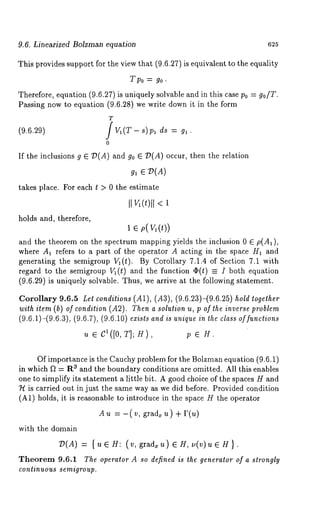 9.6. Linearized Bolzman equation 625 
This provides support for the view that (9.6.27) is equivalent to the equality 
T po = go. 
Therefore, equation (9.6.27) is uniquely solvable and in this case Po = go/T. 
Passing now to equation (9.6.28) we write down it in the form 
T 
(9.6.29) / 
0 
If the inclusions g E/)(A) and go E :D(A) occur, then the relation 
gl e v(g) 
takes place. For each t > 0 the estimate 
II ~(t)ll < 
holds and, therefore, 
1 e p(v 1( ~)) 
and the theorem on the spectrum mapping yields the inclusion 0 ~ p(A~), 
where A~ refers to a part of the operator A acting in the space H~ ~nd 
generating the semigroup V~(t). By Corollary 7.1.4 of Section 7.1 with 
regard to the semigroup ~(t) and the function ~(t) ~ I both equation 
(9.6.29) is uniquely solvable. Thus, we arrive ~t the following statement. 
Corollary 9.6.5 Let conditions (A1), (A3), (9.6.23)-(9.6.25) hold together 
with item (b) of condition (A2). Then a solution u, p of the inverse problem 
(9.6.1)-(9.6.3), (9.6.7), (9.6.10) exists and is unique in the class of functions 
~ e c1([0, T]; ~), ~ e Y. 
Of importance is the Cauchy problem for the Bolzman equation (9.6.1) 
in which f~ = R3 and the boundary conditions are omitted. All this enables 
one to simplify its statement a little bit. A good choice of the spaces H and 
7~ is carried out in just the same way as we did before. Provided condition 
(A1) holds, it is reasonable to introduce in the space H the operator 
Au =-(v, gradxu)+P(u) 
with the domain 
~D(A) = {ue H: (v, grad, u) eH, u(v)ue 
Theorem 9.6.1 The operator A so defined is the generator of a strongly 
continuous semigroup. 
 