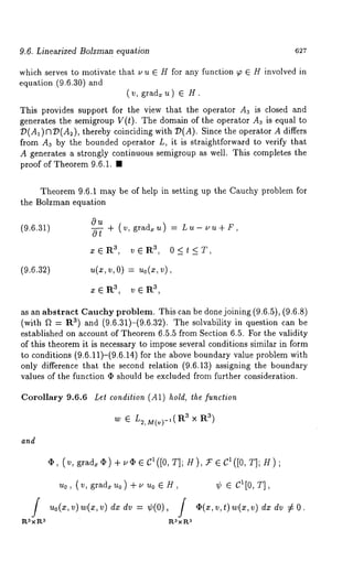 9.6. Linearized Bolzman equation 627 
which serves to motivate that u u E H for any function ~ E H involved in 
equation (9.6.30) and 
(v, grad~u) ~ 
This provides support for the view that the operator A3 is closed and 
generates the semigroup V(t). The domain of the operator A3 is equal to 
D(A1) C?D(A2), thereby coinciding with 7)(A). Since the operator A 
from A3 by the bounded operator L, it is straightforward to verify that 
A generates a strongly continuous semigroup as well. This completes the 
proof of Theorem 9.6.1. ¯ 
Theorem 9.6.1 may be of help in setting up the Cauchy problem for 
the Bolzman equation 
(9.6.31) 
Ou 
0---~- ÷ (v, grad=u) --= Lu- uu+F, 
x(~ R3, v ~R3, 0 < t < T, 
(9.6.32) v, 0) = uo(xv, ), 
zeR 3, 3v,ER 
as an abstract Cauehy problem. This can be done joining (9.6.5), (9.6.8) 
(with f~ = ~) and ( 9.6.31)-(9.6.32). T he s olvability i n question c an b 
established on account of Theorem 6.5.5 from Section 6.5. For the validity 
of this theorem it is necessary to impose several conditions similar in form 
to conditions (9.6.11)-(9.6.14) for the above boundary value problem 
only difference that the second relation (9.6.13) assigning the boundary 
values of the function ¯ should be excluded from further consideration. 
Corollary 9.6.6 
and 
Let condition (A1) hold, the function 
w E L2,M(v)-I(R 3 × R3) 
4p, (v, grad~ ~) + u~ E C’([O, T]; H), U G C~([O, T]; 
u0, (v, grad~u0) +uu0 ~H, 
f Uo(Z,v)w(z,v)dzdv ¢( 0), / 
l~ :~ X R3 ~.3 X I:{fl 
¢(x,v,t)w (x,v)d z dv 7£ 
 