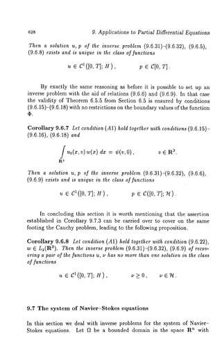 628 9. Applications to Partial Differential Equations 
Then a solution u, p of the inverse problem (9.6.31)-(9.6.32), (9.6.5), 
(9.6.8) exists and is unique in the class of functions 
u e C1([0, T]; H), p e C[0, T]. 
By exactly the same reasoning as before it is possible to set up an 
inverse problem with the aid of relations (9.6.6) and (9.6.9). In that 
the validity of Theorem 6.5.5 from Section 6.5 is ensured by conditions 
(9.6.15)-(9.6.18) with no restrictions on the boundary values of the function 
(I). 
Corollary 9.6.7 Let condition (A1) hold together with conditions (9.6.15)- 
(9.6.16), (9.6.18) and 
fu0(x,v ) w(x)= ¢(v, av.ER 
Then a solution u, p of the inverse problem (9.6.31)-(9.6.32), (9.6.6), 
(9.6.9) exists and is unique in the class of functions 
Iu( [EO ,CT];H), p ¯ c([o, T];u ). 
In concluding this section it is worth mentioning that the assertion 
established in Corollary 9.7.3 can be carried over to cover on the same 
footing the Cauchy problem, leading to the following proposition. 
Corollary 9.6.8 Let condition (A1) hold together with condition (9.6.22), 
w ~ L2(Ra). Then the inverse problem (9.6.31)-(9.6.32), (9.6.9) of recov-ering 
a pair of lhe functions u, u has no more than one solution in the class 
or functions 
u e CI([O,T];H), u>_O, ue’H. 
9.7 The system of Navier-Stokes equations 
In this section we deal with inverse problems for the system of Navier- 
Stokes equations. Let D be a bounded domain in the space Rn with 
 