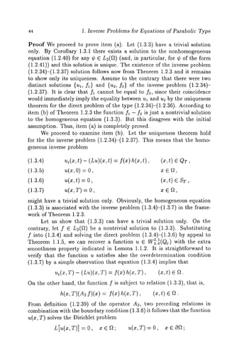 44 1. Inverse Problems for Equations of Parabolic Type 
Proof We proceed to prove item (a). Let (1.3.3) have a trivial solution 
only. By Corollary 1.3.1 there exists a solution to the nonhomogeneous 
equation (1.2.40) for any ¢ L2(Q) (and, in particular, for ¢ of the f orm 
(1.2.41)) and this solution is unique. The existence of the inverse problem 
(1.2.34)-(1.2.37) solution follows now from Theorem 1.2.3 and it remains 
to show only its uniqueness. Assume to the contrary that there were two 
distinct solutions {ul, fl} and {u2, f2) of the inverse problem (1.2.34)- 
(1.2.37). It is clear that fl cannot be equal to f2, since their coincidence 
would immediately imply the equality between ul and u~ by the uniqueness 
theorem for the direct problem of the type (1.2.34)-(1.2.36). According 
item (b) of Theorem 1.2.3 the function fl - f2 is just a nontrivial solution 
to the homogeneous equation (1.3.3). But this disagrees with the initial 
assumption. Thus, item (a) is completely proved. 
We proceed to examine item (b). Let the uniqueness theorem hold 
for the the inverse problem (1.2.34)-(1.2.37). This means that the homo-geneous 
inverse problem 
(1.3.4) ut(x, t) - (Lu)(x, t) = f(x) (x, t) ¯ QT, 
(1.3.5) u(x,O) = x 
(1.3.6) u(x,t) = 0, (x,t) ¯ ST, 
(1.3.7) u(x,T) = x ¯ 
might have a trivial solution only. Obviously, the homogeneous equation 
(1.3.3) is associated with the inverse problem (1.3.4)-(1.3.7) in the 
work of Theorem 1.2.3. 
Let us show that (1.3.3) can have a trivial solution only. On the 
contrary, let f ¯ L2(~) be a nontrivial solution to (1.3.3). Substituting 
f into (1.3.4) and solving the direct problem (1.3.4)-(1.3.6) by appeal 
Theorem 1.1.5, we can recover a function u ¯ W~:01(Qr) with the extra 
smoothness property indicated in Lemma 1.1.2. It is straightforward to 
verify that the function u satisfies also the overdetermination condition 
(1.3.7) by a simple observation that equation (1.3.4) implies 
ut(x, T) - (Lu)(x, T) -= f(x) T), ( x, t ) ¯ 
On the other hand, the function f is subject to relation (1.3.3), that is, 
h(x,T)(A2 f)(z) = f(x) h(x,T), 
From definition (1.2.39) of the operator A2, two preceding relations 
combination with the boundary condition (1.3.6) it follows that the function 
u(x, T) solves the Dirichlet problem 
L[u(x,T)] =0, x¯f~; u(x,T)=O, x¯~; 
 