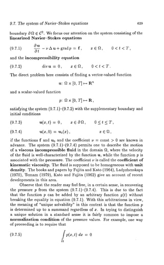 9.7. The system of Navier-Stokes equations 629 
boundary c9 f~ E C2. We focus our attention on the system consisting of the 
linearized Navier-$tokes equations 
0u 
(9.7.1) c9--~ -~Au+gradp= f, xEft, 0<t<T, 
and the incompressibility equation 
(9.7.2) divu = 0, x ~ ~, 0 < t < T. 
The direct problem here consists of finding a vector-valued function 
’u~: f~x[0, T]~R 
and a scalar-valued function 
p: f~ × [0, T] ~ R, 
satisfying the system (9.7.1)-(9.7.2) with the supplementary boundary 
initial conditions 
(9.7.3) u(x,~) = 0, x ~ 0f~, 0 < t < 
(9.7.4) u(z, 0) = u0(x), x ~ f~, 
if the functions f and u0 and the coefficient u = const > 0 are known in 
advance. The system (9.7.1)-(9.7.4) permits one to describe the motion 
of a viscous incompressible fluid in the domain ~, where the velocity 
of the fluid is well-characterized by the function u, while the function p is 
associated with the pressure. The coefficient u is called the coefficient of 
kinematic viscosity. The fluid is supposed to be homogeneous with unit 
density. The books and papers by Fujita and Kato (1964), Ladyzhenskaya 
(1970), Temam (1979), Kato and Fujita (1962) give an account of 
developments in this area. 
Observe that the reader may feel free, in a certain sense, in recovering 
the pressure p from the system (9.7.1)-(9.7.4). This is due to the 
that the function p can be added by an arbitrary function g(t) without 
breaking the equality in equation (9.7.1). With this arbitrariness in view, 
the meaning of "unique solvability" in this context is that the function p 
is determined up to a summandr egardless of x. In trying to distinguish 
a unique solution in a standard sense it is fairly common to impose a 
normalization condition of the pressure values. For example, one way 
of proceeding is to require that 
(9.7.5) f p(~:,t) d~: = 
 