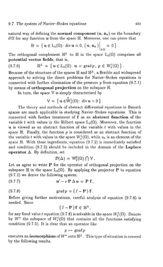 9.7. The system of Navier-Stokes equations 631 
natural way of defining the normal component (u, n~) on the boundary 
cq ~ for any function u from the space ]I-]I. Moreover, one can prove that 
~ = {u e ]L~(~]): divu=0, (u,n~) 0a= 
The orthogonal complement ]E± to }1I in the space ]L2(~) comprises all 
potential vector fields, that is, 
(9.7.6) ~" = { u e L~(~): u = gradp, p ¯ W)(~) 
Because of the structure of the spaces }]I and ]E±, a flexible and widespread 
approach to solving the direct problems for Navier-Stokes equations is 
connected with further elimination of the pressure p from equation (9.7.1) 
by means of orthogonal projection on the subspace 
In turn, the space V is simply characterized by 
V = { u ¯~/~(~): divu = 0 
The theory and methods of abstract differential equations in Banach 
spaces are much applicable in studying Navier-Stokes equations. This is 
connected with further treatment of f as an abstract function of the 
variable t with values in the Hilbert space 1L2(~). Moreover, the function 
u is viewed as an abstract function of the variable t with values in the 
space IE. Finally, the function p is considered as an abstract function of 
the variable t with values in the space W~(fl), while u0 is an element of the 
space 1HI. With these ingredients, equation (9.7.2) is immediately satisfied 
and condition (9.7.3) should be included in the domain of the Laplace 
operator A. By definition, set 
= n v. 
Let us agree to write P for the operator of orthogonal projection on the 
subspace IE in the space ]L~(~). By applying the projector P to equation 
(9.7.1) we derive the following system: 
(9.7.7) u’- t, PAu = P 
(9.7.8) gradp = (I- P) 
Before giving further motivations, careful analysis of equation (9.7.8) 
needed. Since 
¯ 
for any fixed value t equation (9.7.8) is solvable in the space W)(~). Denote 
by W* the subspace of W)(~) that contains all the functions satisfying 
condition (9.7.5). It is clear that an operator like 
p ~ gradp 
executes an isomorphism of W* onto ~±. This type of situation is covered 
by the following results. 
 