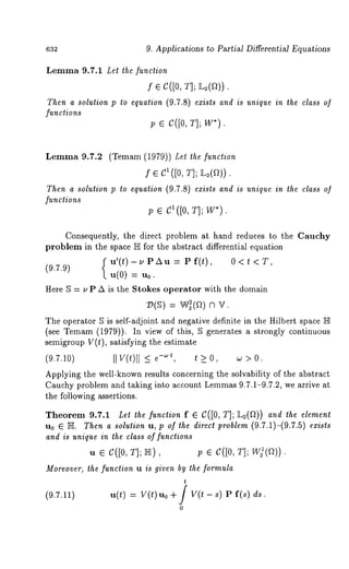 632 9. Applications to Partial Differential Equations 
Lemma 9.7.1 Let the function 
f ¯ C([0, T]; ~2(a)) 
Then a solution p to equation (9.7.8) exists and is unique in the class of 
functions 
p ¯ C([0, T]; W*). 
Lemma 9.7.2 (Temam (1979)) Let the function 
f ¯ {~1 ([0, T]; ]L,2(~’~)) 
Then a solution p to equation (9.7.8) exists and is unique in the class o] 
functions 
p ¯ C1([0, T]; W*). 
Consequently, the direct problem at hand reduces to the Cauchy 
problem in the space ]E for the abstract differential equation 
u’(t)-uPAu = Pf(t), 0<t<T, 
(9.7.9) 
u(0) = u0. 
Here ~ = ~, P A is the Stokes operator with the domain 
~(~) = W~(~) n 
The operator 5 is self-adjoint and negative definite in the Hilbert space ]E 
(see Temam(1 979)). In view of this, ~ generates a strongly continuous 
semigroup V(t), satisfying the estimate 
(9.7.10) IIV (t)ll< t >0, > 0. 
Applying the well-known results concerning the solvability of the abstract 
Cauchy problem and taking into account Lemma89 .7.1-9.7.2, we arrive at 
the following assertions. 
Theorem 9.7.1 Let the function f ¯ C([0, T]; ]L:(D)) and the element 
u0 E ]E. Then a solulion u, p of the direct problem (9.7.1)-(9.7.5) exists 
and is unique in the class of funclions 
u e C([0, T]; IS), p ¯ C([0, T]; 
Moreover, the function u is given by the formula 
(9.7.11) u(t) V( t)u0 + / V(t - 8) P f(s) ds. 
0 
 