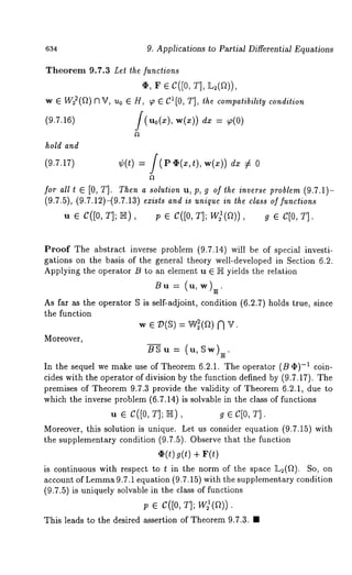 634 9. Applications to Partial Differential Equations 
Theorem 9.7.3 Let the functions 
¢, r e C([0, r], 
w ¯ W~(~) nV, Uo ¯ H, 9~ 8110, T] , th e co mpatibility co ndition 
(9.7.16) [(u0(x), w(x)) dx 9(0) 
hold and 
(9.7.17) ¢(t) /( PO(x,t),w(x)) dx 
for all t ¯ [0, T]. Then a solution u, p, g of the inverse problem (9.7.1)- 
(9.7.5), (9.7.12)-(9.7.13) exists and is unique in the class of functions 
u ¯ c([0, T]; ~), ; ¯ c([0, T]; W~(~))g, ¯ C[0, 
Proof The abstract inverse problem (9.7.14) will be of special investi-gations 
on the basis of the general theory well-developed in Section 6.2. 
Applying the operator B to an element u ¯ NI yields the relation 
Bu = (u,w)~. 
As far as the operator $ is self-adjoint, condition (6.2.7) holds true, since 
the function 
w ¯ V(~) = W~(a) N V. 
Moreover, 
BSu = (u,~w)~. 
In the sequel we make use of Theorem 6.2.1. The operator (B ~)-~ coin-cides 
with the operator of division by the function defined by (9.7.17). The 
premises of Theorem 9.7.3 provide the validity of Theorem 6.2.1, due to 
which the inverse problem (6.7.14) is solvable in the class of functions 
u ¯ C([0, T]; ~), g ¯ C[0, T]. 
Moreover, this solution is unique. Let us consider equation (9.7.15) with 
the supplementary condition (9.7.5). Observe that the function 
¯ (t) ~(t) + 
is continuous with respect to t in the norm of the space L2(~t). So, 
account of Lemma9 .7.1 equation (9.7.15) with the supplementary condition 
(9.7.5) is uniquely solvable in the class of functions 
p ¯ C([0, T]; W)(a)). 
This leads to the desired assertion of Theorem 9.7.3. ¯ 
 