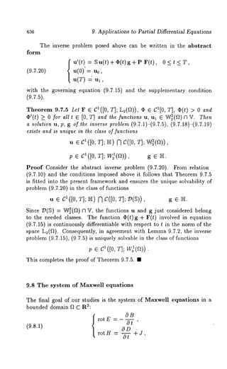 636 9. Applications to Partial Differential Equations 
The inverse problem posed above can be written in the abstract 
form 
u’(t) = ~u(t)+~(t)g+P F(t), 
(9.7.20) u(0) = u0, 
u(T) 
with the governing equation (9.7.15) and the supplementary condition 
(9.7.5). 
Theorem 9.7.5 Let F ¯ C1([0, T]; ]L2(f~)), ¯ ¯ C1[0, T], ~(t) and 
¢’(t) >_ 0 for all t [0, T] andthe functions u, u l ¯ W~(~2) f3 ~r . T hen 
a solution u, p, g of the inverse problem (9.7.1)-(9.7.5), (9.7.18)-(9.7.19) 
exists and is unique in the class of functions 
U ¯ C1 ([0, T]; ]I-][) N C([0, 
p ¯ C1([0, T]; W21(a)) g ¯ N. 
Proof Consider the abstract inverse problem (9.7.20). From relation 
(9.7.10) and the conditions imposed above it follows that Theorem 9.7.5 
is fitted into the present framework and ensures the unique solvability of 
problem (9.7.20) in the class of functions 
U ¯ CI([0, T]; I[’]I) ~’~ (J([0, T]; ~)(~)) g e ~. 
Since ~(~) = W~(fl) ~ ~, the functions u and g just considered belong 
to the needed classes. The function O(t)g + F(t) involved in equation 
(9.7.15) is continuously differentiable with respect to t in the norm of the 
space L~(~). Consequently, in agreement with Lemma 9.7.2, the inverse 
problem (9.7.15), (9.7.5) is uniquely solvable in the class of functions 
p e C1([0, T]; 
This completes the proof of Theorem 9.7.5. ¯ 
9.8 The system of Maxwell equations 
The final goal of our studies is the system of Maxwell equations in a 
bounded domain ~ C R3: 
rotE - 
OB 
Or’ 
(9.8.1) OD 
rot H = -- + J 
0t ’ 
 