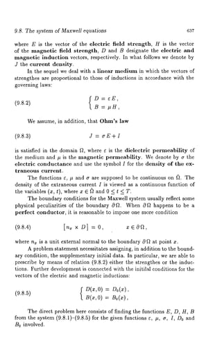 9.8. The system of Maxwell equations 637 
where E is the vector of the electric field strength, H is the vector 
of the magnetic field strength, D and B designate the electric and 
magnetic induction vectors, respectively. In what follows we denote by 
J the current density. 
In the sequel we deal with a linear medium in which the vectors of 
strengthes are proportional to those of inductions in accordance with the 
governing laws: 
D = eE, 
(9.8.2) 
B = #g, 
We assume, in addition, that Ohm’s law 
(9.8.3) J = aE + I 
is satisfied in the domain ~, where ~ is the dielectric permeability of 
the medium and # is the magnetic permeability. We denote by ~ the 
electric conductance and use the symbol I for the density of the ex-traneous 
current. 
The functions ~, # and ~ are supposed to be continuous on ~. The 
density of the extraneous current I is viewed as a continuous function of 
the variables (x, t), where x E ~ and 0 < t < 
The boundary conditions for the Maxwell system usually reflect some 
physical peculiarities of the boundary 0~. When 0~ happens to be a 
perfect conductor, it is reasonable to impose one more condition 
(9.8.4) [n~ x 
where n, is a unit external normal to the boundary ~ ~ at point x. 
A problem statement necessitates assigning, in addition to the bound-ary 
condition, the supplementary initial data. In particular, we are able to 
prescribe by means of relation (9.8.2) either the strengthes or the induc-tions. 
Further development is connected with the initilM conditions for the 
vectors of the electric and magnetic inductions: 
(9.8.5) { = 
B(x, 0) B0(x), 
The direct problem here consists of finding the functions E, D, H, B 
from the system (9.8.1)-(9.8.5) for the given functions e, #, a, I, Do 
B0 involved. 
 