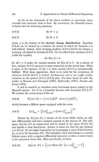 638 9. Applications to Partial Differential Equations 
As far as the statement of the direct problem is concerned, some 
remarks help motivate what is done. By convention, the Maxwell system 
includes also the following equations: 
(9.8.6) divD = p, 
(9.8.7) divB = 0, 
where p is the density of the electric charge distribution. Equation 
(9.8.6) can be treated as a relation, by means of which the function p 
well-defined. Indeed, while studying problem (9.8.1)-(9.8.5) the density 
is simply calculated by formula (9.8.6). On the other hand, equation (9.8.1) 
yields the equality 
div B(x, t) = 
for all t > 0 under the natural premise divB(x,O) = O. As a matter of 
fact, relation (9.8.7) amounts to some constraint on the initial data. What 
is more, if, for instance, div B0 = 0, then equality (9.8.7) is automatically 
fulfilled. With these ingredients, there is no need for the occurrence of 
relations (9.8.6)-(9.8.7) in further development and so we might confine 
ourselves to the system (9.8.1)-(9.8.5) only. For more detail we refer 
reader to Birman and Solomyak (1987), Bykhovsky (1957), Duvant 
Lions (1972). 
It will be sensible to introduce some functional spaces related to the 
Maxwell system. Let ~ be a bounded domain with boundary 0 f2 E (72. 
We initiate the construction of the set 
(9.8.8) H(rot, f2) = {ue L2(f2)3: rotue L2(f2)3}, 
which becomes a Hilbert space equipped with the norm 
(9.8.9) IIu = u( IIIIL ( )3 IIrout IIL( >3 1/2 
Denote by H0(rot, f2) a closure of all vector fields which are infi-nite 
differentiable and have compact support in the domain ft: The sub-space 
H0(rot, f2) so constructed will be closed in the space H(rot, 
and admits a clear description. Indeed, it turns out that for any element 
u G H(rot, f2 ) we might reasonably try to preassign a value of the function 
[n~ x u] on the boundary 0 ~2. The boundary value will belong to a certain 
Sobolev space with a negative differential exponent, so there is some reason 
to be concerned about this. More specifically, we have 
H0(rot,~) = {u~H(rot,~): [nxxu] --- 0}. 
 