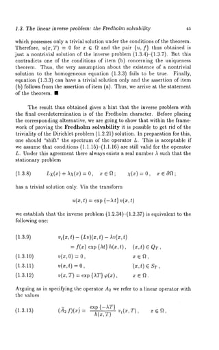 .3. The linear inverse problem: the Fredholm solvability 45 
which possesses only a trivial solution under the conditions of the theorem. 
Therefore, u(x,T) = 0 for z E ~ and the pair {u, f} thus obtained is 
just a nontrivial solution of the inverse problem (1.3.4)-(1.3.7). But 
contradicts one of the conditions of item (b) concerning the uniqueness 
theorem. Thus, the very assumption about the existence of a nontrivial 
solution to the homogeneous equation (1.3.3) fails to be true. Finally, 
equation (1.3.3) can have a trivial solution only and the assertion of item 
(b) follows from the assertion of item (a). Thus, we arrive at the statement 
of the theorem. ¯ 
The result thus obtained gives a hint that the inverse problem with 
the final overdetermination is of the Fredholm character. Before placing 
the corresponding alternative, we are going to show that within the frame-work 
of proving the Fredholm solvability it is possible to get rid of the 
triviality of the Dirichlet problem (1.2.21) solution. In preparation for this, 
one should "shift" the spectrum of the operator L. This is acceptable if 
we assume that conditions (1.1.15)-(1.1.16) are still valid for the operator 
L. Under this agreement there always exists a real number A such that the 
stationary problem 
(1.3.8) LX(x) AX(z) -- 0, 
has a trivial solution only. Via the transform 
u(x,t) = exp {-At} v(x,t) 
we establish that the inverse problem (1.2.34)-(1.2.37) is equivalent to 
following one: 
(1.3.9) vt(x,t ) - (Lv)(x,t) - Av(z,t) 
= f(x) exp{At}h(x,t), (x,t)~QT 
(1.3.10) v(x,O) = x ~ ~, 
(1.3.11) v(x,t) = (x,t) 
(1.3.12) v(x,T) = exp {AT) ~(x), x e ~. 
Arguing as in specifying the operator A2 we refer to a linear operator with 
the values 
(1.3.13) (~2 f)(xj exp {-AT} 
 