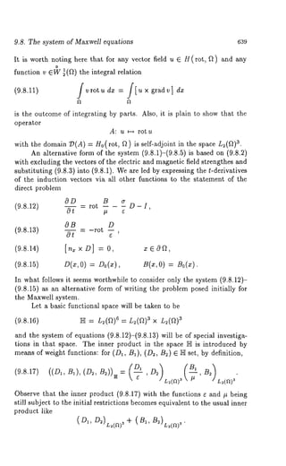 9.8. The system of Maxwell equations 639 
It is worth noting here that for any vector field u E H(rot, Q) ~nd any 
function v el~ ~(a)the integral relation 
is the outcome of integrating by parts. Also, it is plain to show that the 
operator 
A: u ~ rot u 
aw.ith the domain 19(A) = g0(rot, Q) is self-adjoint in the space n~(~) 
An alternative form of the system (9.8.1)-(9.8.5) is based on (9.8.2) 
with excluding the vectors of the electric and magnetic field strengthes and 
substituting (9.8.3) into (9.8.1). We are led by expressing the t-derivatives 
of the induction vectors via all other functions to the statement of the 
direct problem 
OD B 
(9.8.12) ~ = rot -- - - D- I, 
OB D 
(9.8.13) 
Ot 
(9.8.14) [n= x D] = 0, 
(9.8.15) D(¢, 0) Do(x), B(x, O) = Bo(x). 
In what follows it seems worthwhile to consider only the system (9.8.12)- 
(9.8.15) as an Mternative form of writing the problem posed initially for 
the Maxwell system. 
Let a basic functional space will be taken to be 
(9.8.16) 
and the system of equations (9.8.12)-(9.8.13) will be of special investiga-tions 
in that space. The inner product in the space N is introduced by 
means of weight functions: for (D~, B~), (D~, B~) ~ N set, by definition, 
L~(a) 
Observe that the inner product (9.8.17) with the functions s and ~ being 
still subject to the initial restrictions becomes equivalent to the usual inner 
product like 
 