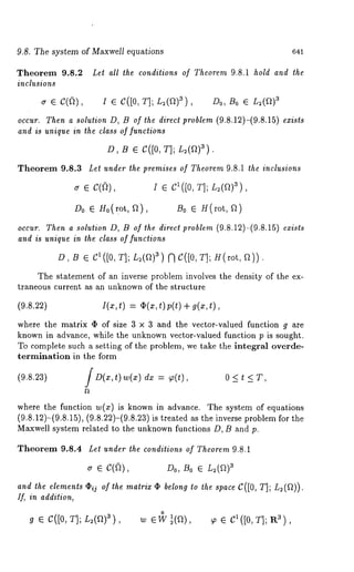 9.8. The system of Maxwell equations 
Theorem 9.8.2 
inclusions 
~ ¯ c(fi), 
641 
Let all the conditions of Theorem 9.8.1 hold and the 
I3 ¯ C([0, T]; L2(a)a), Do, Bo ¯ L2(a) 
occur. Then a solution D, B of the direct problem (9.8.12)-(9.8.15) exists 
and is unique in the class of functions 
D, B ¯ C([0, T]; L2(a)3). 
Theorem 9.8.3 Let under the premises of Theorem 9.8.1 the inclusions 
Do ¯ H0(mt, f2), B0 e H(rot, ~) 
occur. Then a solution D, B of the direct problem (9.8.12)-(9.8.15) exists 
and is unique in lhe class of functions 
D, /3 ¯ C~([0, T]; L~(~)3) ~C([0, T]; H(rot, 
The statement of an inverse problem involves the density of the ex-traneous 
current ~ an unknown of the structure 
(9.s.~) ~(., ~)= ~(.,,) p(~)~ (., ~) 
where the matrix ~ of size 3 x 3 and the vector-vMued function g are 
known in advance, while the unknown vector-valued function p is sought. 
To complete such a setting of the problem, we take the integral overde-termination 
in the form 
(9.8.23) [ D(x,t) w(z) dx = ~(t), 0 < t < T, 
where the function w(z) is known in advance. The system of equations 
(9.8.12)-(9.8.15), (9.8.22)-(9.8.23)is treated as the inverse problem 
Maxwell system related to the unknown functions D, B and p. 
Theorem 9.8.4 Let under the condilions of Theorem 9.8.1 
~ e C(fi), ~D0, ~0 e L~(~) 
and the elements ~ij of the matrix ~ belong ~o the space C([0, T]; L2(~)). 
Ifi in addilion, 
o ~ e c([0, ~]; ~(~)~), ~ e w ~(~), ~ e ~ ([0, ~]; a ~), 
 