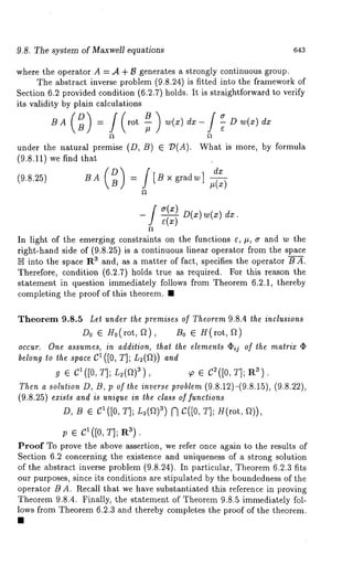 9.8. The system of Maxwell equations 643 
where the operator A = .4 + B generates a strongly continuous group. 
The abstract inverse problem (9.8.24) is fitted into the framework 
Section 6.2 provided condition (6.2.7) holds. It is straightforward to verify 
its validity by plain calculations 
BA = rot -- w(x) dx- - D w(x) 
under the natural premise (D, B) ¯ ~D(A). What is more, by formula 
(9.8.11) we find that 
(9.8.25) BA = [B x gradw] #(x) 
-[ dx ¯ 
In light of the emerging constraints on the functions ~, ~, a and w the 
right-hand side of (9.8.25) is a continuous linear operator from the space 
~ into the sp~ce Ra ~nd, as ~ matter of fact, specifies the operator B A. 
Therefore, condition (6.2.7) holds true as required. For this reason the 
statement in question immediately follows from Theorem 6.2.1, thereby 
completing the proof of this theorem. ~ 
Theorem 9.8.5 Let under the premises of Theorem 9.8.4 the inclusions 
D0 ¯ H0(rot, f2), B0 ¯ g(rot, 
occur. One assumes, in addition, that the elements (~ij of the matrix ¯ 
belong to the space C1 ([0, T]; L2(f~)) and 
g ¯ cl([0, T]; L2(a)3) , ~ ¯ C~([0, T]; R3). 
Then a solution D, B, p of the inverse problem (9.8.12)-(9.8.15), (9.8.22), 
(9.8.25) exists and is unique in the class of functions 
D, B ¯ Ct([0, T]; L2(a)a) ~ C([0, T]; H(rot, 
; ¯ c ([0, T]; R3). 
Proof To prove the above assertion, we refer once again to the results of 
Section 6.2 concerning the existence and uniqueness of a strong solution 
of the abstract inverse problem (9.8.24). In particular, Theorem 6.2.3 fits 
our purposes, since its conditions are stipulated by the boundedness of the 
operator B A. Recall that we have substantiated this reference in proving 
Theorem 9.8.4. Finally, the statement of Theorem 9.8.5 immediately fol-lows 
from Theorem 6.2.3 and thereby completes the proof of the theorem. 
 