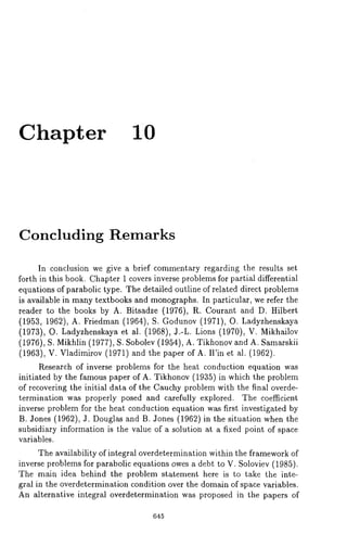 Chapter I0 
Concluding Remarks 
In conclusion we give a brief commentary regarding the results set 
forth in this book. Chapter 1 covers inverse problems for partial differential 
equations of parabolic type. The detailed outline of related direct problems 
is available in many textbooks and monographs. In particular, we refer the 
reader to the books by A. Bitsadze (1976), R. Courant and D. Hilbert 
(1953, 1962), A. Friedman (1964), S. Godunov (1971), O. Ladyzhenskaya 
(1973), O. Ladyzhenskaya et al. (1968), J.-L. Lions (1970), V. Mikhailov 
(1976), S. Mikhlin (1977), S. Sobolev (1954), A. Tikhonov and A. Samarskii 
(1963), V. Vladimirov (1971) and the paper of A. Win et al. (1962). 
Research of inverse problems for the heat conduction equation was 
initiated by the famous paper of A. Tikhonov (1935) in which the problem 
of recovering the initial data of the Cauchy problem with the final overde-termination 
was properly posed and carefully explored. The coefficient 
inverse problem for the heat conduction equation was first investigated by 
B. Jones (1962), J. Douglas and B. Jones (1962) in the situation when 
subsidiary information is the value of a solution at a fixed point of space 
variables. 
The availability of integral overdetermination within the framework of 
inverse problems for parabolic equations owes a debt to V. Soloviev (1985). 
The main idea behind the problem statement here is to take the inte-gral 
in the overdetermination condition over the domain of space variables. 
An alternative integral overdetermination was proposed in the papers of 
645 
 