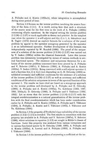 646 10. Concluding Remarks 
A. Prilepko and A. Kostin (1992a,b), where integration is accomplished 
during some period of time. 
Section 1.2 focuses on the inverse problem involving the source func-tion 
of the form (1.2.1). It is worth noting here that such a structure 
of the source arose for the first time in the work of A. Prilepko (1966b) 
concerning elliptic equations. In the original setting the inverse problem 
(1.2.34)-(1.2.37) is much applicable in theory and practice. In the simplest 
case when the operator L is self-adjoint and h(x, ~) = 1, A. Iskenderov and 
R. Tagiev (1979) derived an explicit formula for a solution of the posed 
problem by appeal to the operator semigroup generated by the operator 
L as an infinitesimal operator. Further development of this formula was 
independently repeated by W. Rundell (1980). The proof of the unique-ness 
of a solution of the inverse problem (1.2.34)-(1.2.37) was carried 
by V. Isakov (1982a) within the classical framework. Later this inverse 
problem was extensively investigated by means of various methods in sev-eral 
functional spaces. The existence and uniqueness theorems for a so-lution 
of the inverse problem concerned have been proved by A. Prilepko 
and V. Soloviev (1987c), V. Soloviev (1989), A. Prilepko and A. Kostin 
(1992a), V. Isakov (1991b). Being concerned with a self-adjoint operator 
and a function h(x,t) =_ h(x) (not depending on t), D. Orlovsky (1990) 
tablished necessary and sufficient conditions for the existence of a solution 
of the inverse problem (1.2.34)-(1.2.37) as well as necessary and sufficient 
conditions of the solution uniqueness in terms of the spectral function of the 
operator L. The results we have cited are based on a semigroup approach 
to the inverse problem well-developed by A. Prilepko and D. Orlovsky 
(1989), A. Prilepko and A. Kostin (1992a), Yu. Eidelman (1983, 
1990, 1993a,b), D. Orlovsky (1988), A. Prilepko and I. Tikhonov (1992, 
1993). Let us stress that the inverse problem (1.2.14)-(1.2.17) with 
integral overdetermination is a natural generalization of the inverse prob-lem 
with the final overdetermination which has been under consideration 
earlier by A. Prilepko and A. Kostin (1992a), A. Prilepko and I. Tikhonov 
(1994), A. Prilepko, A. Kostin and I. Tikhonov (1992), I. Tikhonov 
Yu. Eidelman (1994). 
In Section 1.3 the property of Fredholm’s type solvability of the inverse 
problem (1.2.2)-(1.2.5) is revealed. The first results in connection with 
property are available in A. Prilepko and V. Soloviev (1987a), V. Soloviev 
(1988), where solutions to equation (1.2.2) are sought in Hhlder’s classes 
functions. Later this property was analysed from various viewpoints and 
in various functional spaces by D. Orlovsky (1988, 1990), A. Prilepko and 
A. Kostin (1992a), A. Lorenzi and A. Prilepko (1993), A. Prilepko 
I. Tikhonov (1994). 
In Section 1.4 the inverse problem of recovering a coefficient at the un- 
 