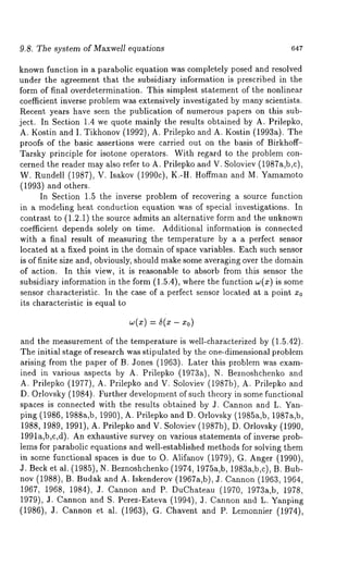 9.8. The system of Maxwell equations 647 
known function in a parabolic equation was completely posed and resolved 
under the agreement that the subsidiary information is prescribed in the 
form of final overdetermination. This simplest statement of the nonlinear 
coefficient inverse problem was extensively investigated by many scientists. 
Recent years have seen the publication of numerous papers on this sub-ject. 
In Section 1.4 we quote mainly the results obtained by A. Prilepko, 
A. Kostin and I. Tikhonov (1992), A. Prilepko and A. Kostin (1993a). 
proofs of the basic assertions were carried out on the basis of Birkhoff- 
Tarsky principle for isotone operators. With regard to the problem con-cerned 
the reader may also refer to A. Prilepko and V. Soloviev (1987a,b,c), 
W. Rundell (1987), V. Isakov (1990c), K-H. Hoffman and M. Yamamoto 
(1993) and others. 
In Section 1.5 the inverse problem of recovering a source function 
in a modeling heat conduction equation was of special investigations. In 
contrast to (1.2.1) the source admits an alternative form and the unknown 
coefficient depends solely on time. Additional information is connected 
with a final result of measuring the temperature by a a perfect sensor 
located at a fixed point in the domain of space variables. Each such sensor 
is of finite size and, obviously, should make some averaging over the domain 
of action. In this view, it is reasonable to absorb from this sensor the 
subsidiary information in the form (1.5.4), where the function w(z) is 
sensor characteristic. In the case of a perfect sensor located at a point x0 
its characteristic is equal to 
= 6(x - x0) 
and the measurement of the temperature is well-characterized by (1.5.42). 
The initial stage of research was stipulated by the one-dimensional problem 
arising from the paper of B. Jones (1963). Later this problem was exam-ined 
in various aspects by A. Prilepko (1973a), N. Beznoshchenko and 
A. Prilepko (1977), A. Prilepko and V. Soloviev (1987b)., A. Prilepko 
D. Orlovsky (1984). Further development of such theory in some functional 
spaces is connected with the results obtained by J. Cannon and L. Yah-ping 
(1986, 1988a,b, 1990), A. Prilepko and D. Orlovsky (1985a,b, 1987a,b, 
1988, 1989, 1991), A. Prilepko and V. Soloviev (1987b), D. Orlovsky (1990, 
1991a,b,c,d). An exhaustive survey on various statements of inverse prob-lems 
for parabolic equations and well-established methods for solving them 
in some functional spaces is due to O. Alifanov (1979), G. Anger (1990), 
J. Beck et al. (1985), N. Beznoshchenko( 1974, 1975a,b, 1983a,b,c), B. 
nov (1988), B. Budak and A. Iskenderov (1967a,b), J. Cannon (1963, 
1967, 1968, 1984), J. Cannon and P. DuChateau (1970, 1973a,b, 1978, 
1979), J. Cannon and S. Perez-Esteva (1994), J. Cannon and L. Yanping 
(1986), J. Cannon et al. (1963), G. Chavent and P. Lemonnier (1974), 
 