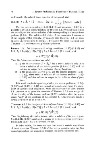 46 1. Inverse Problems for Equations of Parabolic Type 
and consider the related linear equation of the second kind 
(1.3.14) f= .~f÷3, where ~(x)- 
h(x, T) [(L~)(x) + A~(x)] 
For the inverse problem (1.3.9)-(1.3.12) and equation (1.3.14) 
possible to obtain a similar result as in Theorem 1.2.3 without the need for 
the triviality of the unique solution of the corresponding stationary direct 
problem (1.3.8). The well-founded choice of the parameter A assures 
of the validity of this property. By analogy with Theorem 1.3.1 the linear 
operator ~2 turns out to be compact. By exactly the same reasoning as in 
Theorem 1.3.2 we introduce a preliminary lemma. 
Lemma1 .3.1 Let the operator L satisfy conditions (1.1.15)-(1.1.16) and 
lel h, h~ E L~(QT), I h(x,T) I >_ 5 > 0 for x ~ (~ (5 =_ const) and 
o e 
Then the following assertions are valid: 
(a) if Ihe linear equalion f = ~2 f has a lrivial solution only, ihere 
exists a solution of Zhe inverse problem (1.3.9)-(1.3.12) and this 
solution is unique in Zhe indicated class of functions; 
(b) ff the uniqueness theorem holds for lhe inverse problem (1.3.9)- 
(1.3.12), there exis¢s a solution of ¢he inverse problem (1.3.9)- 
(1.3.12) and Zhis soluZion is unique in ihe indicated class of func-tions. 
It is worth emph~izing once again that the inverse problems (1.2.34)- 
. ~ 
(1.2.37) and (1.3.9)-(1.3.12) are eqmvalent to each other from the 
point of existence and uniqueness. With this equivalence in view, Lemma 
1.3.1 permits us to prove the assertion of Theorem 1.3.2 once we get rid 
of the triviality of the inverse problem (1.2.21) solution after the appro-priate 
"shift" of the spectrum of the operator L. This profound result is 
formulated below as an alternative. 
Theorem 1.3.3 Let the operator L satisfy conditions (1.1.15)-(1.1.16) and 
let h, ht ~ L~(QT), ]h(x,T) ] >_ 5 > 0 for x ~ ~ (5 const ) and 
o w (a) 
Then the following alternative is true: either a solution of the inverse prob-lem 
(1.2.34)-(1.2.37) exists and is unique or the homogeneouisn verse prob-lem 
(1.3.4)-(1.3.7) has a nontrivial solution. 
In other words, this assertion says that under a certain smoothness 
of input data (see Theorem 1.3.3) of the inverse problem with the final 
overdetermination the uniqueness theorem implies the existence one. 
 