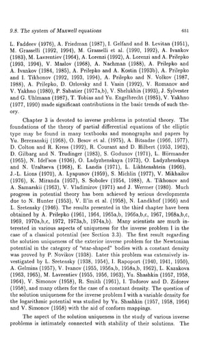 9.8. The system of Maxwell equations 651 
L. Faddeev (1,976), A. Friedman (1987), I. Gelfand and B. Levitan (1951), 
M. Grasselli (1992, 1994), M. Grasselli et al. (1990, 1992), A. Ivankov 
(1983), M. Lavrentiev (1964), A. Lorenzi (1992), A. Lorenzi and A. Prilepko 
(1993, 1994), V. Maslov (1968), A. Nachman (1988), A. Prilepko 
A. Ivankov (1984, 1985), A. Prilepko and A. Kostin (1993b), A. Prilepko 
and I. Tikhonov (1992, 1993, 1994), A. Prilepko and N. Volkov (1987, 
1988), A. Prilepko, D. Orlovsky and I. Vasin (1992), V. Romanov 
V. Yakhno (1980), P. Sabatier (1977a,b), V. Shelukhin (1993), a. Sylvester 
and G. Uhlmann (1987), W. Tobias and Yu. Engelbrecht (1985), V. Yakhno 
(1977, 1990) made significant contributions in the basic trends of such the-ory. 
Chapter 3 is devoted to inverse problems in potential theory. The 
foundations of the theory of partial differential equations of the elliptic 
type may be found in many textbooks and monographs and papers by 
Yu. Berezanskij (1968), O. Besov et al. (1975), A. Bitsadze (1966, 1977), 
D. Colton and R. Kress (1992), R. Courant and D. Hilbert (1953, 1962), 
D. Gilbarg and N. Trudinger (1983), S. Godunov (1971), L. H6rmander 
(1965), N. Idel’son (1936), O. Ladyzhenskaya (1973), O. Ladyzhenskaya 
and N. Uraltseva (1968), E. Landis (1971), L. Likhtenshtein (1966), 
J.-L. Lions (1970), A. Lyapunov (1959), S. Michlin (1977), V. Mikhailov 
(1976), K. Miranda (1957), S. Sobolev (1954, 1988), A. Tikhonov 
A. Samarskii (1963), V. Vladimirov (1971) and J. Wermer (1980). 
progress in potential theory has been achieved by serious developments 
due to N. Hunter (1953), V. II’in et al. (1958), N. Landkhof (1966) 
L. Sretensky (1946). The results presented in the third chapter have been 
obtained by A. Prilepko (1961, 1964, 196ha,b, 1966a,b,c, 1967, 1968a,b,c, 
1969, 1970a,b,c, 1972, 1973a,b, 1974a,b). Many scientists are much in-terested 
in various aspects of uniqueness for the inverse problem I in the 
case of a classical potential (see Section 3.3). The first result regarding 
the solution uniqueness of the exterior inverse problem for the Newtonian 
potential in the category of "star-shaped" bodies with a constant density 
was proved by P. Novikov (1938). Later this problem was extensively in-vestigated 
by L. Sretensky (1938, 1954), I. Rapoport (1940, 1941, 1950), 
A. Gelmins (1957), V. Ivanov (1955, 1956a,b, 1958a,b, 1962), L. Kazakova 
(1963, 1965), M. Lavrentiev (1955, 1956, 1963), Yu. Shashkin (1957, 
1964), V. Simonov (1958), R. Smith (1961), I. Todorov and D. Zidorov 
(1958), and many others for the case of a constant density. The question 
the solution uniqueness for the inverse problem I with a variable density for 
the logarithmic potential was studied by Yu. Shashkin (1957, 1958, 1964) 
and V. Simonov (1958) with the aid of conform mappings. 
The aspect of the solution uniqueness in the study of various inverse 
problems is intimately connected with stability of their solutions. The 
 