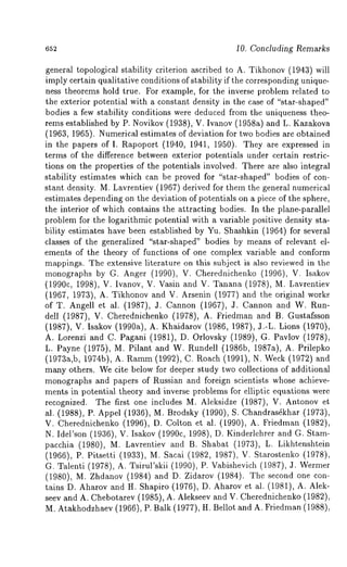 652 10. Concluding Remarks 
general topological stability criterion ascribed to A. Tikhonov (1943) will 
imply certain qualitative conditions of stability if the corresponding unique-ness 
theorems hold true. For example, for the inverse problem related to 
the exterior potential with a constant density in the case of "star-shaped" 
bodies a few stability conditions were deduced from the uniqueness theo-rems 
established by P. Novikov (1938),. V. Ivanov (1958a) and L. Kazakova 
(1963, 1965). Numerical estimates of deviation for two bodies are obtained 
in the papers of I. Rapoport (1940, 1941, 1950). They are expressed 
terms of the difference between exterior potentials under certain restric-tions 
on the properties of the potentials involved. There are also integral 
stability estimates which can be proved for "star-shaped" bodies of con-stant 
density. M. Lavrentiev (1967) derived for them the general numerical 
estimates depending on the deviation of potentials on a piece of the sphere, 
the interior of which contains the attracting bodies. In the plane-parallel 
problem for the logarithmic potential with a variable positive density sta-bility 
estimates have been established by Yu. Shashkin (1964) for several 
classes of the generalized "star-shaped" bodies by means of relevant el-ements 
of the theory of functions of one complex variable and conform 
mappings. The extensive literature on this subject is also reviewed in the 
monographs by G. Anger (1990), V. Cherednichenko (1996), V. Isakov 
(1990C, 1998), V. Ivanov, V. Vasin and V. Tanana (1978), M. Lavrentiev 
(1967, 1973), A. Tikhonov and V. Arsenin (1977) and the original works 
of T. Angell et al. (1987), 3. Cannon (1967), J. Cannon and W. 
dell (1987), V. Cherednichenko (1978), A. Friedman and B. Gustafsson 
(1987), V. Isakov (1990a), A. Khaidarov (1986, 1987), 3.-L. Lions (1970), 
A. Lorenzi and C. Pagani (1981), D. Orlovsky (1989), G. Pavlov (1978), 
L. Payne (1975), M. Pilant and W. Rundell (1986b, 1987a), A. Prilepko 
(1973a,b, 1974b), A. Ramm(1 992), C. Roach (1991), N. Week( 1972) 
many others. We cite below for deeper study two collections of additional 
monographs and papers of Russian and foreign scientists whose achieve-ments 
in potential theory and inverse problems for elliptic equations were 
recognized. The first one includes M. Aleksidze (1987), V. Antonov 
al. (1988), P. Appel (1936), M. Brodsky (1990), S. Chandras~khar (1973), 
V. Cherednichenko (1996), D. Colton et al. (1990), A. Friedman (1982), 
N. Idel’s0n (1936), V. Isakov (1990c, 1998), D. Kinderlehrer and G. Stam-pacchia 
(1980), M. Lavrentiev and B. Shabat (1973), L. Likhtenshtein 
(1966), P. Pitsetti (1933), M. Sacai (1982, 1987), V. Starostenko (1978), 
G. Talenti (1978), A. Tsirul’skii (1990), P. Vabishevich (1987), J. 
(1980), M. Zhdanov (1984) and D. Zidarov (1984). The second one 
tains D. Aharov and H. Shapiro (1976), D. Aharov et al. (1981), A. Alek-seev 
and A. Chebotarev (1985), A. Alekseev and V. Cherednichenko (1982), 
M. Atakhodzhaev (1966), P. Balk (1977), H. Bellot and A. Friedman (1988), 
 