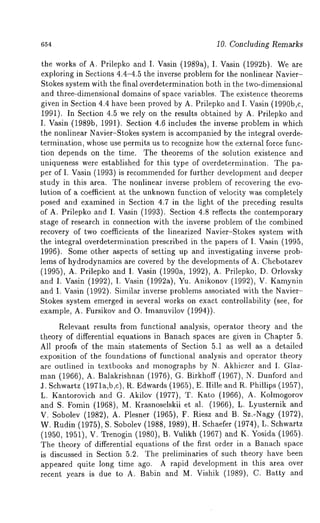 654 10. Concluding Remarks 
the works of A. Prilepko and I. Vasin (1989a), I. Vasin (1992b). We 
exploring in Sections 4.4-4.5 the inverse problem for the nonlinear Navier- 
Stokes system with the final overdetermination both in the two-dimensional 
and three-dimensional domains of space variables. The existence theorems 
given in Section 4.4 have been proved by A. Prilepko and I. Vasin (1990b,c, 
1991). In Section 4.5 we rely on the results obtained by A. Prilepko and 
I. Vasin (1989b, 1991). Section 4.6 includes the inverse problem in which 
the nonlinear Navier-Stokes system is accompanied by the integral overde-termination, 
whose use permits us to recognize how the external force func-tion 
depends on the time. The theorems of the solution existence and 
uniqueness were established for this type of overdetermination. The pa-per 
of I. Vasin (1993) is recommendedf or further development and deeper 
study in this area. The nonlinear inverse problem of recovering the evo-lution 
of a coefficient at the unknown function of velocity was completely 
posed and examined in Section 4.7 in the light of the preceding results 
of A. Prilepko and I. Vasin (1993). Section 4.8 reflects the contemporary 
stage of research in connection with the inverse problem of the combined 
recovery of two coefficients of the linearized Navier-Stokes system with 
the integral overdetermination prescribed in the papers of I. Vasin (1995, 
1996). Some other aspects of setting up and investigating inverse prob-lems 
of hydrodynamics are covered by the developments of A. Chebotarev 
(1995), A. Prilepko and I. Vasin (1990a, 1992), A. Prilepko, D. Orlovsky 
and I. Vasin (1992), I. Vasin (1992a), Yu. Anikonov (1992), V. Kamynin 
and I. Vasin (1992). Similar inverse problems associated with the Navier- 
Stokes system emerged in several works on exact controllability (see, for 
example, A. Fursikov and O. Imanuvilov (1994)). 
Relevant results from functional analysis, operator theory and the 
theory of differential equations in Banach spaces are given in Chapter 5. 
All proofs of the main statements of Section 5.1 as well as a detailed 
exposition of the foundations of functional analysis and operator theory 
are outlined in textbooks and monographs by N. Akhiezer and I. Glaz-man 
(1966), A. Balakrishnan (1976), G. Birkhoff (1967), N. Dunford 
3. Schwartz (1971a,b,c), R. Edwards (1965), E. Hille and R. Phillips (1957), 
L. Kantorovich and G. Akilov (1977), T. Kato (1966), A. Kolmogorov 
and S. Fomin (1968), M. Krasnoselskii et al. (1966), L. Lyusternik 
V. Sobolev (1982), A. Plesner (1965), F. Riesz and B. Sz.-Nagy (1972), 
W. Rudin (1975), S. Sobolev (1988, 1989), tI. Schaefer (1974), L. Schwartz 
(1950, 1951), V. Trenogin (1980), B. Vulikh (1967) and K. Yosida (1965). 
The theory of differential equations of the first order in a Banach space 
is discussed in Section 5.2. The preliminaries of such theory have been 
appeared quite long time ago. A rapid development in this area over 
recent years is due to A. Babin and M. Vishik (1989), C. Batty and 
 