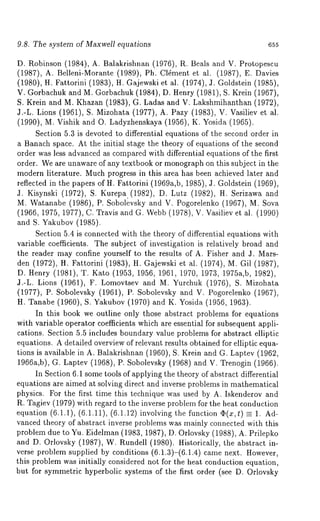 9.8. The system of Maxwell equations 655 
D. Robinson (1984), A. Balakrishnan (1976), R. Beals and V. Protopescu 
(1987), A. Belleni-Morante (1989), Ph. Cl6ment et al. (1987), E. 
(1980), H. Fattorini (1983), H. Gajewski et al. (1974), J. Goldstein (1985), 
V. Gorbachuk and M. Gorbachuk (1984), D. Henry (1981), S. Krein (1967), 
S. Krein and M. Khazan (1983), G. Ladas and V. Lakshmihanthan (1972), 
J.-L. Lions (1961), S. Mizohata (1977), A. Pazy (1983), V. Vasiliev 
(1990), U. Vishik and O. Ladyzhenskaya (1956), K. Yosida (1965). 
Section 5.3 is devoted to differential equations of the second order in 
a Banach space. At the initial stage the theory of equations of the second 
order was less advanced as compared with differential equations of the first 
order. We are unaware of any textbook or monograph on this subject in the 
modern literature. Much progress in this area has been achieved later and 
reflected in the papers of H. Fattorini (1969a,b, 1985), J. Goldstein (1969), 
J. Kisynski (1972), S. Kurepa.(1982), D. Lutz (1982), H. Serizawa 
M. Watanabe (1986), P. Sobolevsky and V. Pogorelenko (1967), M. 
(1966, 1975, 1977), C. Travis and G. Webb (1978), V. Vasiliev et al. (1990) 
and S. Yakubov (1985). 
Section 5.4 is connected with the theory of differential equations with 
variable coefficients. The subject of investigation is relatively broad and 
the reader may confine yourself to the results of A. Fisher and J. Mars-den 
(1972), H. Fattorini (1983), H. Gajewski et al. (1974), M. Gil (1987), 
D. Henry (1981), T. Kato (1953, 1956, 1961, 1970, 1973, 1975a,b, 1982), 
J.-L. Lions (1961), F. Lomovtsev and M. Yurchuk (1976), S. Mizohata 
(1977), P. Sobolevsky (1961), P. Sobolevsky and V. Pogorelenko (1967), 
H. Tanabe (1960), S. Yakubov (1970) and K. Yosida (1956, 1963). 
In this book we outline only those abstract problems for equations 
with variable operator coefficients which are essential for subsequent appli-cations. 
Section 5.5 includes boundary value problems for abstract elliptic 
equations. A detailed overview of relevant results obtained for elliptic equa-tions 
is available in A. Balakrishnan (1960), S. Krein and G. Laptev (1962, 
1966a,b), G. Laptev (1968), P. Sobolevsky (1968) and V. Trenogin (1966). 
In Section 6.1 some tools of applying the theory of abstract differential 
equations are aimed at solving direct and inverse problems in mathematical 
physics. For the first time this technique was used by A. Iskenderov and 
R. Tagiev (1979) with regard to the inverse problem for the heat conduction 
equation (6.1.1), (6.1.11), (6.1.12)involving the function (~(x,t) = 1. Ad-vanced 
theory of abstract inverse problems was mainly connected with this 
problem due to Yu. Eidelman (1983, 1987), D. Orlovsky (1988), A. Prilepko 
and D. Orlovsky (1987), W. Rundell (1980). Historically, the abstract 
verse problem supplied by conditions (6.1.3)-(6.1.4) came next. However, 
this problem was initially considered not for the heat conduction equation, 
but for symmetric hyperbolic systems of the first order (see D. Orlovsky 
 