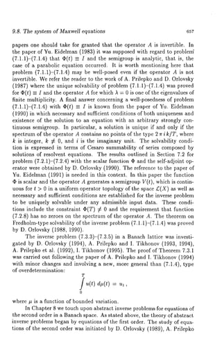 9.8. The system of Maxwell equations 657 
papers one should take for granted that the operator A is invertible. In 
the paper of Yu. Eidelman (1983) it was supposed with regard to problem’ 
(7.1.1)-(7.1.4) that ¢(t) _= I and the semigroup is analytic, that is, 
case of a parabolic equation occurred. It is worth mentioning here that 
problem (7.1.1)-(7.1.4) may be well-posed even if the operator A is 
invertible. We refer the reader to the work of A. Prilepko and D. Orlovsky 
(1987) where the unique solvability of problem (7.1.1)-(7.1.4) was 
for ¢(t) _= I and the operator A for which ~ = 0 is one of the eigenvMues 
finite multiplicity. A final answer concerning a well-posedness of problem 
(7.1.1)-(7.1.4) with O(t) ~ I is known from the paper of Yu. Eidelman 
(1990) in which necessary and sufficient conditions of both uniqueness and 
existence of the solution to an equation with an arbitrary strongly con-tinuous 
semigroup. In particular, a solution is unique if and only if the 
spectrum of the operator A contains no points of the type 2 ~r i k/T, where 
k is integer, k :/: 0, and i is the imaginary unit. The solvability condi-tion 
is expressed in terms of Cesaro summability of series composed by 
solutions of resolvent equations. The results outlined in Section 7.2 for 
problem (7.2.1)-(7.2.4) with the scalar function ¢P and the self-adjoint 
erator were obtained by D. Orlovsky (1990). The reference to the paper 
Yu. Eidelman (1991) is needed in this context. In this paper the function 
¯ is scalar and the operator A generates a semigroup V(t), which is contin-uous 
for t > 0 in a uniform operator topology of the space £(X) as well as 
necessary and sufficient conditions are established for the inverse problem 
to be uniquely solvable under any admissible input data. These condi-tions 
include the constraint ~(T) ¢ 0 and the requirement that function 
(7.2.8) has no zeroes on the spectrum of the operator A. The theorem 
Fredholm-type solvability of the inverse problem (7.1.1)-(7.1.4) was proved 
by D. Orlovsky (1988, 1990). 
The inverse problem (7.3.3)-(7.3.5) in a Banach lattice was investi-gated 
by D. Orlovsky (1994), A. Prilepko and I. Tikhonov (1993, 1994), 
A. Prilepko et al. (1992), I. Tikhonov (1995). The proof of Theorem 7.3.1 
was carried out following the paper of A. Prilepko and I. Tikhonov (1994) 
with minor changes and involving a new, more general than (7.1.4), type 
of overdetermination: 
TJ d (t) , 
0 
where # is a function of bounded variation. 
In Chapter 8 we touch upon abstract inverse problems for equations of 
the second order in a Banach space. As stated above, the theory of abstract 
inverse problems began by equations of the first order. The study of equa-tions 
of the second order was initiated by D. Orlovsky (1989), A. Prilepko 
 