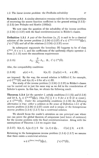 1.3. The linear inverse problem: the Fredholm solvability 47 
Remark 1.3.1 A similar alternative remains valid for the inverse problem 
of recovering the source function coefficient in the general setting (1.2.2)- 
(1.2.5) (see Prilepko and Kostin (19923)). 
We now raise the question of the solvability of the inverse problem 
(1.2.34)-(1.2.37) with the final overdetermination in HSlder’s classes. 
Definition 1.3.1 A pair of the functions {u, f} is said to be a classical 
solution of the inverse problem (1.2.34)-(1.2.37) if u ~ C2+~’1+~/2(QT), 
f ~ C~(~) and all of the relations (1.2.34)-(1.2.37) occur. 
In subsequent arguments the boundary cOf~ happens to be of class 
C~+~, 0 < a < 1, and the coefficients of the uniformly elliptic operator L 
.from (1.1.15) meet the smoothness requirements 
(1.3.15) Aij, ~_ Aq, Bi, C ~ C’~((~). 
c~xj 
Also, the compatibility conditions 
(1.3.16) 
are imposed. By the way, the second relation is fulfilled if, for example, 
~o ~ C~+~(~) and h(x, 0) = 0 for all x ~ 
The study of the inverse problem (1.2.34)-(1.2.37)in HSlder’s classes 
can be carried out in just the same way as we did in the consideration of 
Sobolev’s spaces. In this line, we obtain the following result. 
Theorem 1.3.4 Let the operator L satisfy conditions (1.1.15) and (1.3.8) 
and let h, ht ~ C~,~/~(QT), [h(x,T) [ >_ 5 > 0 for x ~ ~ (5 const), 
~o ~ C2+~(~). Under the compatibility conditions (1.3.16) the following 
alternative is true: either a solution in the sense of Definition 1.3.1 of the 
inverse problem (1.2.34)-(1.2.37) exists and is unique or the homogeneous 
inverse problem (1.3.4)-(1.3.7) has a nontrivial solution. 
We should focus the reader’s attention on one principal case where 
one can prove the global theorem of uniqueness (and hence of existence) 
for the inverse problem with the final overdetermination. Along with the 
~ssumptions of Theorem 1.3.4 we require that 
(1.3.17) h(x,t), ht(z,t ) > 0 for (z,t) ~ QT, C(x) < O, o~ ~ ~. 
Returning to the homogeneous inverse problem (1.3.4)-(1.3.7) we assume 
that there exists a nontrivial solution 
f e 
 