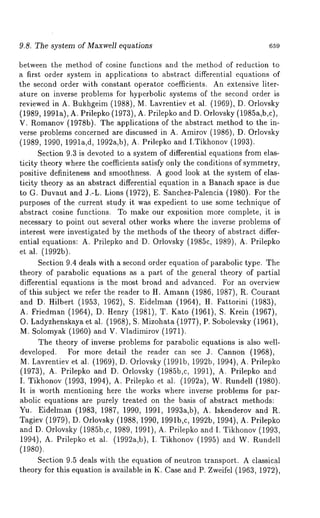 9.8. The system of Maxwell equations 659 
between the method of cosine functions and the method of reduction to 
a first order system in applications to abstract differential equations of 
the second order with constant operator coefficients. An extensive liter-ature 
on inverse problems for hyperbolic systems of the second order is 
reviewed in A. Bukhgeim (1988), M. Lavrentiev et al. (1969), D. Orlovsky 
(1989, 1991a), A. Prilepko (1973), A. Prilepko and D. Orlovsky (1985a,b,c), 
V. Romanov( 1978b). The applications of the abstract method to the in-verse 
problems concerned are discussed in A. Amirov (1986), D. Orlovsky 
(1989, 1990, 1991a,d, 1992a,b), A. Prilepko and I.Tikhonov (1993). 
Section 9.3 is devoted to a system of differential equations from elas-ticity 
theory where the coefficients satisfy only the conditions of symmetry, 
positive definiteness and smoothness. A good look at the system of elas-ticity 
theory as an abstract differential equation in a Banach space is due 
to G. Duvaut and J.-L. Lions (1972), E. Sanchez-Palencia (1980). For 
purposes of the current study it was expedient to use some technique of 
abstract cosine functions. To make our exposition more complete, it is 
necessary to point out several other works where the inverse problems of 
interest were investigated by the methods of the theory of abstract differ-ential 
equations: A. Prilepko and D. Orlovsky (1985c, 1989), A. Prilepko 
et al. (1992b). 
Section 9.4 deals with a second order equation of parabolic type. The 
theory of parabolic equations as a part of the general theory of partial 
differential equations is the most broad and advanced. For an overview 
of this subject we refer the reader to H. Amann (1986, 1987), R. Courant 
and D. I-Iilbert (1953, 1962), S. Eidelman (1964), H. Fattorini (1983), 
A. Friedman (1964), D. Henry (1981), T. Kato (1961), S. Krein (1967), 
O. Ladyzhenskaya et al. (1968), S. Mizohata (1977), P. Sobolevsky (1961), 
M. Solomyak (1960) and V. Vladimirov (1971). 
The theory of inverse problems for parabolic equations is also well-developed. 
For more detail the reader can see a. Cannon (1968), 
M. Lavrentiev et al. (1969), D. Orlovsky (1991b, 1992b, 1994), A. Prilepko 
(1973), A. Prilepko and D. Orlovsky (1985b,c, 1991), A. Prilepko 
I. Tikhonov (1993, 1994), A. Prilepko et al. (1992a), W. Rundell (1980). 
It is worth mentioning here the works where inverse problems for par-abolic 
equations are purely treated on the basis of abstract methods: 
Yu. Eidelman (1983, 1987, 1990, 1991, 1993a,b), A. Iskenderov and R. 
Tagiev (1979), D. Orlovsky (1988, 1990, 1991b,c, 1992b, 1994), A. Prilepko 
and D. Orlovsky (1985b,c, 1989, 1991), A. Prilepko and I. Tikhonov (1993, 
1994), A. Prilepko et al. (1992a,b), I. Tikhonov (1995) and W. Rundell 
(1980). 
Section 9.5 deals with the equation of neutron transport. A classical 
theory for this equation is available in K. Case and P. Zweifel (1963, 1972), 
 