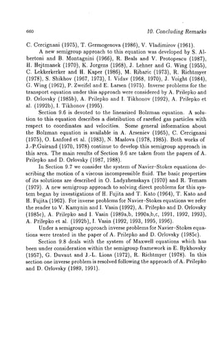 660 10. Concluding Remarks 
C. Cercignani (1975), T. Germogenova (1986), V. Vladimirov (1961). 
A new semigroup approach to this equation was developed by S. 
bertoni and B. Montagnini (1966), R. Beals and V. Protopescu (1987), 
H. Hejtmanek (1970), K. Jorgens (1968), 3. Lehner and G. Wing (1955), 
C. Lekkerkerker and H. Kaper (1986), M. Ribaric (1973), R. Richtmyer 
(1978), S. Shikhov (1967, 1973), I. Vidav (1968, 1970), 3. Voight (1984), 
G. Wing (1962), P. Zweifel and E. Larsen (1975). Inverse problems for 
transport equation under this approach were considered by A. Prilepko and 
D. Orlovsky (1985b), A. Prilepko and I. Tikhonov (1992), A. Prilepko 
al. (1992b), I. Tikhonov (1995). 
Section 9.6 is devoted to the linearized Bolzman equation. A solu-tion 
to this equation describes a distribution of rarefied gas particles with 
respect to coordinates and velocities. Some general information about 
the Bolzman equation is available in A. Arseniev (1965), C. Cercignani 
(1975), O. Lanford et al. (1983), N. Maslova (1978, 1985). Both works 
3.-P.Guirand (1970, 1978) continue to develop this semigroup approach 
this area. The main results of Section 9.6 are taken from the papers of A. 
Prilepko and D. Orlovsky (1987, 1988). 
In Section 9.7 we consider the system of Navier-Stokes equations de-scribing 
the motion of a viscous incompressible fluid. The basic properties 
of its solutions are described in O. Ladyzhenskaya (1970) and R. Temam 
(1979). A new semigroup approach to solving direct problems for this sys-tem 
began by investigations of H. Fujita and T. Kato (1964), T. Kato and 
H. Fujita (1962). For inverse problems for Navier-Stokes equations we refer 
the reader to V. Kamynin and I. Vasin (1992), A. Prilepko and D. Orlovsky 
(1985c), A. Prilepko and I. Vasin (1989a,b, 1990a,b,c, 1991, 1992, 1993), 
A. Prilepko et al. (1992b), I. Vasin (1992, 1993, 1995, 1996). 
Under a semigroup approach inverse problems for Navier-Stokes equa-tions 
were treated in the paper of A. Prilepko and D. Orlovsky (1985c). 
Section 9.8 deals with the system of Maxwell equations which has 
been under consideration within the semigroup framework in E. Bykhovsky 
(1957), G. Duvaut and J.-L. Lions (1972), R. Richtmyer (1978). In 
section one inverse problem is resolved following the approach ofA. Prilepko 
and D. Orlovsky (1989, 1991). 
 