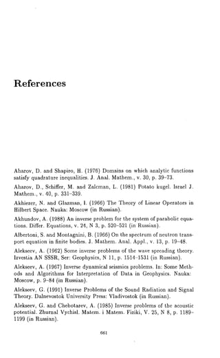 References 
Aharov, D. and Shapiro, H. (1976) Domains on which analytic functions 
satisfy quadrature inequalities. J. Anal. Mathem., v. 30, p. 39-73. 
Aharov, D., Schiffer, M. and Zalcman, L. (1981) Potato kugel. Israel 
Mathem., v. 40, p. 331-339. 
Akhiezer, N. and Glazman, I. (1966) The Theory of Linear Operators 
Hilbert Space. N~uka: Moscow (in Russian). 
Akhundov, A. (1988) An inverse problem for the system of parabolic equa-tions. 
Differ. Equations, v. 24, N 3, p. 520-521 (in Russian). 
Albertoni, S. and Montagnini, B. (1966) On the spectrum of neutron trans-port 
equation in finite bodies. J. Mathem. Anal. Appl., v. 13, p. 19-48. 
Alekseev, A. (1962) Some inverse problems of the wave spreading theory. 
Izvestia AN SSSR, Ser: Geophysics, N 11, p. 1514-1531 (in Russian). 
Alekseev, A. (1967) Inverse dynamical seismics problems. In: Some Meth-ods 
and Algorithms for Interpretation of Data in Geophysics. Nauk~: 
Moscow, p. 9-84 (in Russian). 
Alekseev, G. (1991) Inverse Problems of the Sound Radiation and Signal 
Theory. D~lnevostok University Press: Vladivostok (in Russian). 
Alekseev, G. and Chebotarev, A. (1985) Inverse problems of the acoustic 
potential. Zhurnal Vychisl. Matem. i Matem. Fiziki, V. 25, N 8, p. 1189- 
1199 (in Russian). 
661 
 