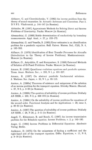 662 l~eferences 
Alekseev, G. and Cherednichenko, V. (1982) An inverse problem from the 
theory of sound emanation. In: Acoustic Antennas and Converters. Part 2. 
D.V.P.I.: Vladivostok, p. 144-147 (in Russian). 
Aleksidze, M. (1987) Approximate Methods for Solving Direct and Inverse 
Problems of Gravimetry. Nauka: Moscow (in Russian). 
Alessandrini, G. (1988) Stable determination of conductivity by boundary 
measurements. Appl. Anal., v. 27, p. 153-172. 
Alessandrini, G. and Vessella, S. (1985) Error estimates in an identification 
problem for a parabolic equation. Bull. Univer. Matem. Ital., C(6), N..4, 
p. 183-203. 
Alifanov, O. (1979) Identification of Heat Transfer Processes for Aircrafts 
(Introduction to the Theory of Inverse Problems). Mashinostroenie: 
Moscow (in Russian). 
Alifanov, O., Artyukhin, E. and Rumyantsev, S. (1988) Extremal Methods 
of Solution of Ill-Posed Problems. Nauka: Moscow(i n Russian). 
Amann, H. (1986) Quasilinear evolution equations and parabolic systems. 
Trans. Amer. Mathem. Soc., v. 293, N 1, p. 191-227. 
Amann, H. (1987) On abstract parabolic fundamental solutions. 
3. Mathem. Soc. Japan, v. 39, N 1, p. 93-116. 
Amirov, A. (1986a) Theorems of existence and uniqueness of the solution 
of an inverse problem for the transport equation. Sibirsky Matem. Zhurnal, 
v. 27, N 6, p. 3-20 (in Russian). 
Amirov, A. (1986b) The question of solvability of inverse problems. Doklady 
AN SSSR, v. 290, N 2, p. 268-270 (in Russian). 
Amirov, A. (1986c) On the solvability of inverse problems for equations 
the second order. Functional Analysis and Its Applications. v. 20, issue 3, 
p. 80-81 (in Russian). 
Amirov, A. (1987) The question of solvability of inverse problems. Doklady 
AN SSSR, v. 28, N 28, p. 3-11 (in Russian). 
Angell, T., Kleinmann, R. and Roach, G. (1987) An inverse transmission 
problem for the ttelmholz equation. Inverse Problems, v. 3, p. 149-180. 
Anger, G. (1990) Inverse Problems in Differential Equations. Akademie 
Verlag: Berlin. 
Anikonov, D. (1975) On the uniqueness of finding a coefficient and the 
right-hand side of the transport equation. Differ. Equations, v. 11, N 8, 
p. 8-18 (in Russian). 
 