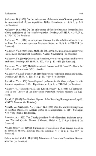 l~eferen ces 663 
Anikonov, D. (1979) On the uniqueness of the solution of inverse problems 
for mathematical physics equations. Differ. Equations, v. 15, iN 1, p. 3-9 
(in Russian). 
Anikonov, D. (1984) On the uniqueness of the simultaneous determination 
of two coefficients of the transfer equation. Doklady AN SSSR, v. 277, N 4, 
p. 777-780 (in Russian). 
Anikonov, Yu. (1976) A uniqueness theorem for the solution of an inverse 
problem for the wave equation. Mathem. Notes, v. 19, N 2, p. 211-214 (in 
Russian). 
Anikonov, Yu. (1978) Some Methods of Studying Multidimensional Inverse 
Problems in Differential Equations. Nauka: Novosibirsk (in Russian). 
Anikonov, Yu. (1992) Generating functions, evolution equations and inverse 
problems. Doklady AN SSSR, v. 323, N 5, p. 871-875 (in Russian). 
Anikonov, Yu. (1995) Multidimensional Inverse and Ill-Posed Problems for 
Differential Equations. VSP: Utrecht. 
Anikonov, Yu. and Bubnov, B. (1988) Inverse problems in transport theory. 
Doklady AN SSSR, v. 299, N 5, p. 1037-1040 (in Russian). 
Antokhin, Yu. (1966) Some ill-posed problems in the theory of partial dif-ferential 
equations. Differ. Equations, v. 2, N 2, p. 241-251 (in Russian). 
Antonov, V., Timoshkova, E. and Kholshevnikov, K. (1988) An Introduc-tion 
to the Theory of the Newtonian Potential. Nauka: Moscow (in Rus-sian). 
Appel, P. (1936)E quilibrium Figures of the Rotating HomogeneousL iquid. 
VINITI: Moscow (in Russian). 
Arendt, W., Grabosch, A., Greiner, G. (1986) One-Parameter Semigroups 
of Positive Operators. Lecture Notes in Mathematics. v. 1184, Springer: 
New York-Berlin-Heidelberg. 
Arseniev, A. (1965) The Cauchy problem for the linearized Bolzman equa-tion. 
Zhurnal Vychisl. Matem. i Matem. Fiziki, v. 5, N 5, p. 864-882 (in 
Russian). 
Atakhodzhaev, M. (1966) Uniqueness of a solution of an inverse problem 
in potential theory. Sibirsky Matem. Zhurnal, v. 7, N 2, p. 455-457 (in 
Russian). 
Babin, A. and Vishik, M. (1989) Attractors of Evolution Equations. Nauka: 
Moscow (in Russian). 
 