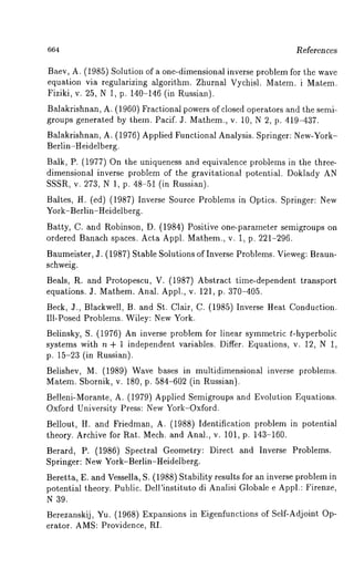 664 References 
Baev, A. (1985) Solution of a one-dimensional inverse problem for the wave 
equation via regularizing algorithm. Zhurnal Vychisl. Matem. i Matem. 
Fiziki, v. 25, N 1, p. 140-146 (in Russian). 
Balakrishnan, A. (1960) Fractional powers of closed operators and the semi-groups 
generated by them. Pacif. J. Mathem., v. 10, N 2, p. 419-437. 
Balakrishnan, A. (1976) Applied Functional Analysis. Springer: New-York- 
Berlin-Heidelberg. 
Balk, P. (1977) On the uniqueness and equivalence problems in the three-dimensional 
inverse problem of the gravitational potential. Doklady AN 
SSSR, v. 273, N 1, p. 48-51 (in Russian). 
Baltes, H. (ed) (1987) Inverse Source Problems in Optics. Springer: 
York-Berlin-Heidelberg. 
Batty, C. and Robinson, D. (1984) Positive one-parameter semigroups 
ordered Banach spaces. Acta Appl. Mathem., v. 1, p. 221-296. 
Baumeister, J. (1987) Stable Solutions of Inverse Problems. Vieweg: Braun-schweig. 
Beals, R. and Protopescu, V. (1987) Abstract time-dependent transport 
equations. J. Mathem. Anal. Appl., v. 121, p. 370-405. 
Beck, J., Blackwell, B. and St. Clair, C. (1985) Inverse Heat Conduction. 
Ill-Posed Problems. Wiley: New York. 
Belinsky, S. (1976) An inverse problem for linear symmetric t-hyperbolic 
systems with n + 1 independent variables. Differ. Equations, v. 12, N 1, 
p. 15-23 (in Russian). 
Belishev, M. (1989) Wave bases in multidimensional inverse problems. 
Matem. Sbornik, v. 180, p. 584-602 (in Russian). 
Belleni-Morante, A. (1979) Applied Semigroups and Evolution Equations. 
Oxford University Press: New York-Oxford. 
Bellout, H. and Friedman, A. (1988) Identification problem in potential 
theory. Archive for Rat. Mech. and Anal., v. 101, p. 143-160. 
Berard, P. (1986) Spectral Geometry: Direct and Inverse Problems. 
Springer: New York-Berlin-Heidelberg. 
Beretta, E. and Vessella, S. (1988) Stability results for an inverse problem 
potential theory. Public. Dell’instituto di Analisi Globale e Appl.: Firenze, 
N 39. 
Berezanskij, Yu. (1968) Expansions in Eigenfunctions of Self-Adjoint Op-erator. 
AMS: Providence~ RI. 
 
