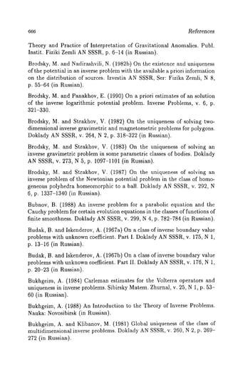 References 
Theory and Practice of Interpretation of Gravitational Anomalies. Publ. 
Instit. Fiziki Zemli AN SSSR, p. 6-14 (in Russian). 
Brodsky, M. and Nadirashvili, N. (1982b) On the existence and uniqueness 
of the potential in an inverse problem with the available a priori information 
on the distribution of sources. Izvestia AN SSSR, Ser: Fizika Zemli, N 8, 
p. 55-64 (in Russian). 
Brodsky, M. and Panakhov, E. (1990) On a priori estimates of an solution 
of the inverse logarithmic potential problem. Inverse Problems, v. 6, p. 
321-330. 
Brodsky, M. and Strakhov, V. (1982) On the uniqueness of solving two-dimensional 
inverse gravimetric and magnetometric problems for polygons. 
Doklady AN SSSR, v. 264, iN 2, p. 318-322 (in Russian). 
Brodsky, M. and Strakhov, V. (1983) On the uniqueness of solving 
inverse gravimetric problem in some parametric classes of bodies. Doklady 
AN SSSR, v. 273, N 5, p. 1097-1101 (in Russian). 
Brodsky, M. and Strakhov, V. (1987) On the uniqueness of solving 
inverse problem of the Newtonian potential problem in the class of homo-geneous 
polyhedra homeomorphic to a ball. Doklady AN SSSR, v. 292, N 
6, p. 1337-1340 (in Russian). 
Bubnov, B. (1988) An inverse problem for a parabolic equation and the 
Cauchy problem for certain evolution equations in the classes of functions of 
finite smoothness. Doklady AN SSSR, v. 299, N 4, p. 782-784 (in Russian). 
Budak, B. and Iskenderov, A. (1967a) On a class of inverse boundary value 
problems with unknown coefficient. Part I. Doklady AN SSSR, v. 175, N 1, 
p. 13-16 (in Russian). 
Budak, B. and Iskenderov, A. (1967b) On a class of inverse boundary value 
problems with unknown coefficient. Part II. Doklady AN SSSR, v. 176, N 1, 
p. 20-23 (in Russian). 
Bukhgeim, A. (1984) Carleman estimates for the Volterra operators and 
uniqueness in inverse problems. Sibirsky Matem. Zhurnal, v. 25, N 1, p. 53- 
60 (in Russian). 
Bukhgeim, A. (1988) An Introduction to the Theory of Inverse Problems. 
Nauka: Novosibirsk (in Russian). 
Bukhgeim, A. and Klibanov, M. (1981) Global uniqueness of the class 
multidimensional inverse problems. Doklady AN SSSR, v. 260, N 2, p. 269- 
272 (in Russian). 
 