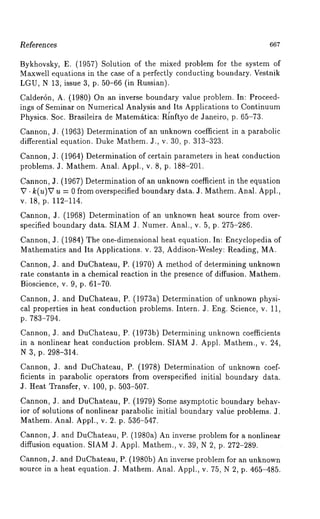 ~eferen ces 667 
Bykhovsky, E. (1957) Solution of the mixed problem for the system 
Maxwell equations in the case of a perfectly conducting boundary. Vestnik 
LGU, N 13, issue 3, p. 50-66 (in Russian). 
Calderdn, A. (1980) On an inverse boundary value problem. In: Proceed-ings 
of Seminar on Numerical Analysis and Its Applications to Continuum 
Physics. Soc. Brasileira de Matem£tica: R{nftyo de Janeiro, p. 65-73. 
Cannon, J. (1963) Determination of an unknown coefficient in a parabolic 
differential equation. Duke Mathem. J., v. 30, p. 313-323. 
Cannon, J: (1964) Determination of certain parameters in heat conduction 
problems. J. Mathem. Anal. Appl., v. 8, p. 188-201. 
Cannon, J. (1967) Determination of an unknown coefficient in the equation 
~ ¯ k(u)~7 u = 0 from overspecified boundary data. J. Mathem. Anal. Appl., 
v. 18, p. 112-114. 
Cannon, J. (1968) Determination of an unknown heat source from over-specified 
boundary data. SIAM J. Numer. Anal., v. 5, p. 275-286. 
Cannon, J. (1984) The one-dimensional heat equation. In: Encyclopedia 
Mathematics and Its Applications. v. 23, Addison-Wesley: Reading, MA. 
Cannon, J. and DuChateau, P. (1970) A method of determining unknown 
rate constants in a chemical reaction in the presence of diffusion. Mathem. 
Bioscience, v. 9, p. 61-70. 
Cannon, J. and DuChateau, P. (1973a) Determination of unknown physi-cal 
properties in heat conduction problems. Intern. J. Eng. Science, v. 11, 
p. 783-794. 
Cannon, J. and DuChateau, P. (1973b) Determining unknown coefficients 
in a nonlinear heat conduction problem. SIAM J. Appl. Mathem., v. 24, 
N 3, p. 298-314. 
Cannon, J. and DuChateau, P. (1978) Determination of unknown coef-ficients 
in parabolic operators from overspecified initial boundary data. 
J. Heat Transfer, v. 100, p. 503-507. 
Cannon, J. and DuChateau, P. (1979) Some asymptotic boundary behav-ior 
of solutions of nonlinear parabolic initial boundary valtie problems. J. 
Mathem. Anal. Appl., v. 2. p. 536-547. 
Cannon, J. and DuChateau, P. (1980a) An inverse problem for a nonlinear 
diffusion equation. SIAM/l. Appl. Mathem., v. 39, N 2, p. 272-289. 
Cannon, J. and DuChateau, P. (1980b) An inverse problem for an unknown 
source in a heat equation. J. Mathem. Anal. Appl., v. 75, N 2, p. 465-485. 
 