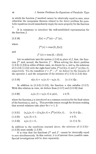 48 1. Inverse Problems for Equations of Parabolic Type 
in which the function f involved cannot be identically equal to zero, since 
otherwise the uniqueness theorem related to the direct problem for para-bolic 
equations would immediately imply the same property for the function 
~t. 
It is customary to introduce the well-established representation for 
the function f 
(1.3.18) f(~) = f+ (~) - f-where 
and 
f+(x) = max {0, f(x)) 
f- (x) = max (0,-f(x)}. 
Let us substitute into the system (1.3.4) in place of f, first, the func-tion 
f+ and, second, the function f-. When solving the direct problem 
(1.3.4)-(1:3.6) in either of these cases, we denote by ul and u2 the solutions 
of (1.3.4)-(1.3.6) with the right-hand sides f+(x)h(x,t) and f-(x)h(x,t), 
respectively. Via the transform f = f+ - f- we deduce by the linearity of 
the operator L and the uniqueness of the solution of (1.3.4)-(1.3.6) 
(1.3.19) u(x,t) = ul(x,t) - u2(x,t), (~,t) 
In addition to (1.3.4)-(1.3.6), the function u also satisfies (1.3.7). 
With this relation in view, we deduce from (1.3.7) and (1.3.19) 
(1.3.20) ~(~,t) = u2(~,t) -- ~(~), 
where the function # is introduced as a common otation for the final values 
of the functions ul and u=. This provides reason enough for decision-making 
that several relations take place for i = 1, 2: 
(1.3.21) (ui)t(x,t) - (Lui)(x,t) = f±(z) h(x,t), 
(1.3.22) ~i(~,O)=O, 
(1.3.23) ui(z,t) = O, (x,t) 
In addition to the conditions imposed above, the solutions of (1.3.21)- 
(1.3.23) must satisfy (1.3.20). 
It is clear that the functions f+ and f- cannot be identically equal 
to zero simultaneously. In this context, it is of interest three possible cases. 
Special investigations will be done separately. 
 